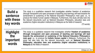 Build a
sentence
with these
key words
This study is a qualitative research that investigates whether freedom of academics
(through transparent and open processes of teaching and learning) will lead towards the
achievement or sustaining of the National Education Philosophy’s main goal, i.e., to
produce the holistic human capital in Malaysia. Furthermore, this study will also look into
the relevant documents such as National Education Philosophy, education laws and
academics (higher education institutions) in Malaysia as the fields of research.
(73 words)
Highlight
the
important
words
This study is a qualitative research that investigates whether freedom of academics
(through transparent and open processes of teaching and learning) will lead
towards the achievement or sustaining of the National Education Philosophy’s
main goal, i.e., to produce the holistic human capital in Malaysia. Furthermore, this
study will also look into the relevant documents such as National Education
Philosophy, education laws and academics (higher education institutions) in
Malaysia as the fields of research.
(Editage.com, 2021)
 