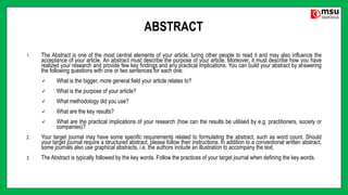 ABSTRACT
1. The Abstract is one of the most central elements of your article, luring other people to read it and may also influence the
acceptance of your article. An abstract must describe the purpose of your article. Moreover, it must describe how you have
realized your research and provide few key findings and any practical implications. You can build your abstract by answering
the following questions with one or two sentences for each one:
 What is the bigger, more general field your article relates to?
 What is the purpose of your article?
 What methodology did you use?
 What are the key results?
 What are the practical implications of your research (how can the results be utilised by e.g. practitioners, society or
companies)?
2. Your target journal may have some specific requirements related to formulating the abstract, such as word count. Should
your target journal require a structured abstract, please follow their instructions. In addition to a conventional written abstract,
some journals also use graphical abstracts, i.e. the authors include an illustration to accompany the text.
3. The Abstract is typically followed by the key words. Follow the practices of your target journal when defining the key words.
 