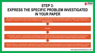 STEP 3:
EXPRESS THE SPECIFIC PROBLEM INVESTIGATED
IN YOUR PAPER
Improved: However, a comprehensive understanding of how different workplace bullying experiences are associated with absenteeism is currently
lacking. The present article aimed to define various subtypes of workplace bullying and determine which subtypes tend to lead to absenteeism.
Uninformative: However, a comprehensive understanding of how different workplace bullying experiences are associated with absenteeism is
currently lacking. The present article aimed to provide new insights into the relationship between workplace bullying and absenteeism.
Examples
After describing the general problem that motivated your research, the next sentence should express the specific aspect of the problem that you
investigated. Sentences of this type are often indicated by the use of phrases like “the purpose of this research is to,” “this paper is intended to,” or
“this work aims to.”
www.magnumproofreading.com, 2021
 