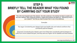 STEP 5:
BRIEFLY TELL THE READER WHAT YOU FOUND
BY CARRYING OUT YOUR STUDY
This is the most important part of the abstract—the other sentences in the abstract are there to explain why
this one is relevant. When writing this sentence, imagine that someone has asked you, “What did you find in
your research?” and that you need to answer them in one or two sentences.
Examples
Too vague: Consistently poor sleepers had more health risks and medical conditions than
consistently optimal sleepers.
Improved: Consistently poor sleepers were more likely than consistently optimal sleepers to
suffer from chronic abdominal pain, and they were at a higher risk for diabetes and heart disease.
www.magnumproofreading.com, 2021
 