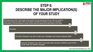 STEP 6:
DESCRIBE THE MAJOR IMPLICATION(S)
OF YOUR STUDY
Most abstracts end with a short sentence that explains the main takeaway(s) that you want your audience
to gain from reading your paper. Often, this sentence is addressed to people in power (e.g., employers,
policymakers), and it recommends a course of action that such people should take based on the results.
Examples
Too broad: Employers may wish to make use of strategies that increase employee health.
Improved: Employers may wish to incorporate sleep education initiatives as part of their
overall health and wellness strategies.
www.magnumproofreading.com, 2021
 