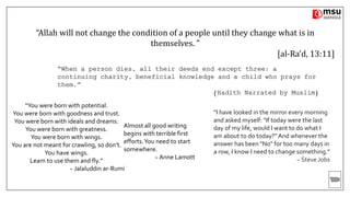 “Allah will not change the condition of a people until they change what is in
themselves. ”
[al-Ra’d, 13:11]
“You were born with potential.
You were born with goodness and trust.
You were born with ideals and dreams.
You were born with greatness.
You were born with wings.
You are not meant for crawling, so don’t.
You have wings.
Learn to use them and fly.”
~ Jalaluddin ar-Rumi
“I have looked in the mirror every morning
and asked myself: "If today were the last
day of my life, would I want to do what I
am about to do today?" And whenever the
answer has been "No" for too many days in
a row, I know I need to change something.”
~ Steve Jobs
Almost all good writing
begins with terrible first
efforts.You need to start
somewhere.
~ Anne Lamott
“When a person dies, all their deeds end except three: a
continuing charity, beneficial knowledge and a child who prays for
them.”
(Hadith Narrated by Muslim)
 