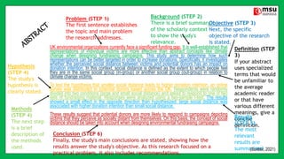 UK environmental organizations currently face a significant funding gap. It is well-established that
representations of individual victims are more effective than abstract concepts like climate
change when designing fundraising campaigns. This study aims to determine how such
representations can be better targeted in order to increase donations. Specifically, it investigates
whether the perceived social distance between victims and potential donors has an impact on
donation intention. In this context, social distance is defined as the extent to which people feel
they are in the same social group (in-group) or another social group (out-group) in relation to
climate change victims.
To test the hypothesis that smaller social distance leads to higher donation intention, an online
survey was distributed to potential donors based across the UK. Respondents were randomly
divided into two conditions (large and small social distance) and asked to respond to one of two
sets of fundraising material. Responses were analyzed using a two-sample t-test. The results
showed a small effect in the opposite direction than hypothesized: large social distance was
associated with higher donation intention than small social distance.
These results suggest that potential donors are more likely to respond to campaigns depicting
victims that they perceive as socially distant from themselves. On this basis, the concept of social
distance should be taken into account when designing environmental fundraising campaigns.
Problem (STEP 1)
The first sentence establishes
the topic and main problem
the research addresses.
Background (STEP 2)
There is a brief summary
of the scholarly context
to show the study's
relevance.
Objective (STEP 3)
Next, the specific
objective of the research
is stated.
Definition (STEP
3)
If your abstract
uses specialized
terms that would
be unfamiliar to
the average
academic reader
or that have
various different
meanings, give a
concise
definition.
Hypothesis
(STEP 4)
The study's
hypothesis is
clearly stated.
Methods
(STEP 4)
The next step
is a brief
description of
the methods
used.
Results
(STEP 5)
The most
relevant
results are
summarized.
Conclusion (STEP 6)
Finally, the study's main conclusions are stated, showing how the
results answer the study's objective. As this research focused on a
practical problem, it also includes recommendations.
(Scribbr, 2021)
 