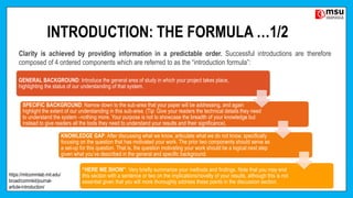 INTRODUCTION: THE FORMULA …1/2
GENERAL BACKGROUND: Introduce the general area of study in which your project takes place,
highlighting the status of our understanding of that system.
SPECIFIC BACKGROUND: Narrow down to the sub-area that your paper will be addressing, and again
highlight the extent of our understanding in this sub-area. (Tip: Give your readers the technical details they need
to understand the system –nothing more. Your purpose is not to showcase the breadth of your knowledge but
instead to give readers all the tools they need to understand your results and their significance).
KNOWLEDGE GAP: After discussing what we know, articulate what we do not know, specifically
focusing on the question that has motivated your work. The prior two components should serve as
a set-up for this question. That is, the question motivating your work should be a logical next step
given what you’ve described in the general and specific background.
“HERE WE SHOW”: Very briefly summarize your methods and findings. Note that you may end
this section with a sentence or two on the implications/novelty of your results, although this is not
essential given that you will more thoroughly address these points in the discussion section.
Clarity is achieved by providing information in a predictable order. Successful introductions are therefore
composed of 4 ordered components which are referred to as the “introduction formula”:
https://mitcommlab.mit.edu/
broad/commkit/journal-
article-introduction/
 