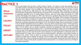 Which
sentences
are:
LOCATE?
FOCUS?
ARGUE?
OUTLINE?
Over the past decade, there has been a striking renewal of interest in the analysis of social class inequality, driven by
accumulating evidence of escalating social inequalities, notably with respect to wealth and income, but also around numerous
social and cultural indicators, such as mortality rates, educational attainment, housing conditions and forms of leisure
participation (e.g. Bennett et al., 2008; Dorling, 2011; Hills, 2010; Wilkinson and Pickett, 2008). Theoretically, this interest has
been influenced by the deployment of Pierre Bourdieu’s conceptual armoury to elaborate a model of class linked not exclusively
to employment inequalities, but to the interplay between economic, social and cultural capital (see Bennett et al., 2008;
Crompton, 2008; Savage, 2010; Savage et al., 2005). This current of work, sometimes called ‘cultural class analysis’ (Atkinson,
2010) has cross-fertilised with feminist currents (e.g. Adkins and Skeggs, 2005; Skeggs, 1997) to champion multi-dimensional
approaches to the analysis of stratification (Yuval-Davis, 2011). This article contributes to this current interest by elaborating a
new model of social class which shows how measures of economic, cultural and social capital can be combined to provide a
powerful way of mapping contemporary class divisions in the UK. We analyse the largest survey of social class ever conducted
in the UK, the BBC’s Great British Class Survey (GBCS), a web survey with the unusually high number of 161,400 respondents,
complemented by a parallel national representative survey. Using these two surveys in tandem allows us to provide unusual
detail on the link between class and specific occupational, educational and geographical profiles which offer unparalleled
insights into the organisation of class inequality in 2011–12. We will show that although a large ‘rump’ of the established middle
(or ‘service’) class, and the traditional working class exists, there are five other classes which fit less easily into this conventional
sociological framing, and which reveal the extent of social polarisation and class fragmentation in contemporary Britain. Our
analysis proceeds in five steps. Firstly, we discuss how our analysis represents a new phase in class analysis. Secondly, we
introduce the two surveys. Thirdly, we explain our measures of economic, cultural and social capital. Fourthly, and most
importantly, we explain how we combined our measures of the three capitals, using latent class analysis, to generate our new
model of social class. Finally, we describe and explicate each of our seven classes, showing how they intersect with age and
gender divisions, drawing out their specific occupational and educational profiles. In our conclusion we draw out our findings for
the analysis of social class.
 