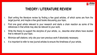 THEORY / LITERATURE REVIEW
1. Start writing the literature review by finding a few good articles, of which some are from the
target journal, and maybe a few good books discussing your topic.
2. Find one good article relevant to your research and starts a chain reaction as some of the
references in that article may also be relevant to your work.
3. Write the theory to support the storyline of your article, i.e., describe what others have studied
that is relevant to your topic.
4. Minimize self citations; only cite your own previous work if absolutely necessary.
5. It is important to refer to new journal articles to ensure the timeliness of your article.
 
