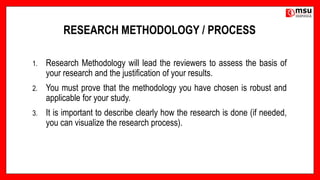 RESEARCH METHODOLOGY / PROCESS
1. Research Methodology will lead the reviewers to assess the basis of
your research and the justification of your results.
2. You must prove that the methodology you have chosen is robust and
applicable for your study.
3. It is important to describe clearly how the research is done (if needed,
you can visualize the research process).
 