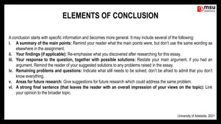 A conclusion starts with specific information and becomes more general. It may include several of the following:
i. A summary of the main points: Remind your reader what the main points were, but don’t use the same wording as
elsewhere in the assignment.
ii. Your findings (if applicable): Re-emphasise what you discovered after researching for this essay.
iii. Your response to the question, together with possible solutions: Restate your main argument, if you had an
argument. Remind the reader of your suggested solutions to any problems raised in the essay.
iv. Remaining problems and questions: Indicate what still needs to be solved; don’t be afraid to admit that you don’t
know everything.
v. Areas for future research: Give suggestions for future research which could address the same problem.
vi. A strong final sentence (that leaves the reader with an overall impression of your views on the topic): Link
your opinion to the broader topic.
ELEMENTS OF CONCLUSION
University of Adelaide, 2021
 