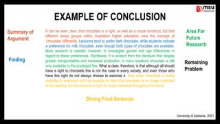 EXAMPLE OF CONCLUSION
It can be seen, then, that chocolate is a right, as well as a social construct, but that
different social groups within Australian higher education view the concept of
‘chocolate’ differently. Lecturers tend to prefer dark chocolate, while students indicate
a preference for milk chocolate, even though both types of chocolate are available.
More research is needed, however, to investigate gender and age differences in
regard to these preferences. Worldwide, it is evident from the literature that despite
greater transportability and increased production, in many locations chocolate is still
only available to the privileged few. What is clear, therefore, is that although all should
have a right to chocolate this is not the case in every society, and even those who
have this right do not always choose to exercise it. Only when chocolate is finally
available to everyone will it be possible to claim that chocolate is no longer restricted
to the wealthy, but has become a right for every individual throughout the world.
Summary of
Argument
Finding
Area For
Future
Research
Remaining
Problem
Strong Final Sentence
University of Adelaide, 2021
 