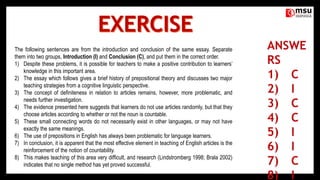 The following sentences are from the introduction and conclusion of the same essay. Separate
them into two groups, Introduction (I) and Conclusion (C), and put them in the correct order.
1) Despite these problems, it is possible for teachers to make a positive contribution to learners’
knowledge in this important area.
2) The essay which follows gives a brief history of prepositional theory and discusses two major
teaching strategies from a cognitive linguistic perspective.
3) The concept of definiteness in relation to articles remains, however, more problematic, and
needs further investigation.
4) The evidence presented here suggests that learners do not use articles randomly, but that they
choose articles according to whether or not the noun is countable.
5) These small connecting words do not necessarily exist in other languages, or may not have
exactly the same meanings.
6) The use of prepositions in English has always been problematic for language learners.
7) In conclusion, it is apparent that the most effective element in teaching of English articles is the
reinforcement of the notion of countability.
8) This makes teaching of this area very difficult, and research (Lindstromberg 1998; Brala 2002)
indicates that no single method has yet proved successful.
 