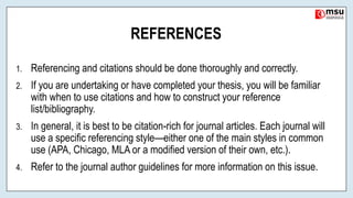 REFERENCES
1. Referencing and citations should be done thoroughly and correctly.
2. If you are undertaking or have completed your thesis, you will be familiar
with when to use citations and how to construct your reference
list/bibliography.
3. In general, it is best to be citation-rich for journal articles. Each journal will
use a specific referencing style—either one of the main styles in common
use (APA, Chicago, MLA or a modified version of their own, etc.).
4. Refer to the journal author guidelines for more information on this issue.
 