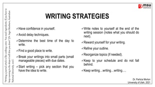 WRITING STRATEGIES
Have confidence in yourself.
Avoid delay techniques.
Determine the best time of the day to
write.
Find a good place to write.
Break your writings into small parts (small
manageable pieces) with due dates.
Start writing – pick any section that you
have the idea to write.
Write notes to yourself at the end of the
writing session (notes what you should do
next).
Reward yourself for your writing.
Refine your outline.
Reorganize topics (if needed).
Keep to your schedule and do not fall
behind.
Keep writing…writing…writing….
Dr. Particia Morton
University of Utah, 2021
“Writing
a
journal
article
is
like
cooking
a
stew.
You
need
ingredients.
If
you
have
to
keep
running
to
the
shops
it
will
slow
you
down”
(Dr.
Inger
Mewburn,
Australian
National
University,
2021).
 