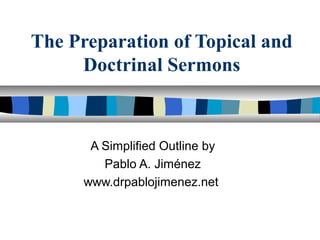The Preparation of Topical and
Doctrinal Sermons
A Simplified Outline by
Pablo A. Jiménez
www.drpablojimenez.net
 
