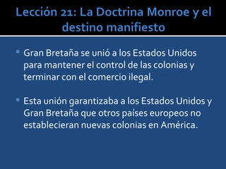    Gran Bretaña se unió a los Estados Unidos
    para mantener el control de las colonias y
    terminar con el comercio ilegal.

   Esta unión garantizaba a los Estados Unidos y
    Gran Bretaña que otros países europeos no
    establecieran nuevas colonias en América.
 