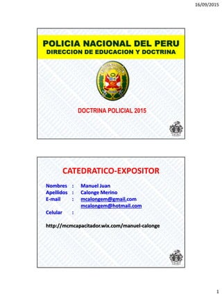 16/09/2015
1
POLICIA NACIONAL DEL PERU
DIRECCION DE EDUCACION Y DOCTRINA
DOCTRINA POLICIAL 2015
CATEDRATICO-EXPOSITOR
Nombres : Manuel Juan
Apellidos : Calonge Merino
E-mail : mcalongem@gmail.com
mcalongem@hotmail.com
Celular :
http://mcmcapacitador.wix.com/manuel-calonge
 