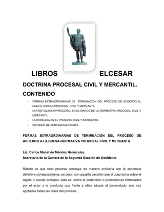 LIBROS ELCESAR<br />DOCTRINA PROCESAL CIVIL Y MERCANTIL.<br />CONTENIDO<br />FORMAS EXTRAORDINARIAS DE  TERMINACION DEL PROCESO DE ACUERDO AL NUEVO CODIGO PROCESAL CIVIL Y MERCANTIL<br />LA POSTULACION PROCESAL EN EL MARCO DE LA NORMATIVA PROCESAL CIVIL Y MERCANTIL<br />LA REBELDIA EN EL PROCESO CIVIL Y MERCANTIL<br />REVISION DE SENTENCIAS FIRMES<br />FORMAS EXTRAORDINARIAS DE TERMINACIÓN DEL PROCESO DE ACUERDO A LA NUEVA NORMATIVA PROCESAL CIVIL Y MERCANTIL<br />Lic. Carlos Manahén Méndez Hernández.<br />Secretario de la Cámara de la Segunda Sección de Occidente<br />Sabido es que todo proceso concluye de manera ordinaria con la sentencia definitiva correspondiente, es decir, con aquella decisión que el Juez toma sobre el objeto o asunto principal, esto es, sobre la pretensión o pretensiones formuladas por el actor y la conducta que frente a ellas adopte el demandado, una vez agotadas todas las fases del proceso. <br />No obstante, el proceso no siempre termina con una sentencia definitiva, sino también por medio de un auto interlocutorio, es decir, antes de llegar a la sentencia definitiva, que es a lo que la doctrina denomina como formas extraordinarias de ponerle fin al proceso; autos que de acuerdo a la clasificación que prevé el art. 212 de la nueva normativa, se denominan como Autos Definitivos, por el hecho de que le ponen fin al proceso haciendo imposible su continuación, pronunciados tanto en primera como en segunda instancia. <br />Consecuentemente, la nueva normativa civil y mercantil, regula en el Capitulo Quinto, a partir del Art. 126 en adelante, esta forma extraordinaria de conclusión del proceso, nominándola como “FINALIZACION ANTICIPADA DEL PROCESO”. <br />De esta forma, la finalización anticipada del proceso, constituye desde la perspectiva de la nueva normativa en cuestión, una forma extraordinaria de conclusión del mismo, o lo que es igual, como tradicionalmente lo conocemos, formas anormales de ponerle fin al proceso, y que proceden según la regla del art. 127 CPCM en cualquier estado o grado del proceso. <br />Puntualizado lo anterior, debe precisarse que el proceso finaliza anticipadamente por razones procesales y por razones materiales; en el primero de los casos, no existe un pronunciamiento sobre la materia objeto del proceso, es decir sobre la pretensión; entre estos supuestos se encuentran: EL DESISTIMIENTO, EL SOBRESEIMIENTO Y LA CADUCIDAD. Por el contrario, en las razones materiales, existe un pronunciamiento sobre la materia objeto del asunto principal, y se da, cuando el proceso finaliza por RENUNCIA, ALLANAMIENTO, TRANSACCIÓN Y LA SATISFACCIÓN PROCESAL; ello porque en estos casos se produce un acto de disposición de las partes sobre el objeto del proceso, impidiendo en consecuencia, un nuevo conocimiento, es decir, se produce en estos supuestos efectos de cosa juzgada, por ello son razones que inciden en el fondo del proceso. <br />En otro orden, la finalización anticipada del proceso puede ser UNILATERAL Y BILATERAL. <br />Es unilateral cuando el proceso finaliza por: <br />a) IMPROPONIBILIDAD <br />b) RENUNCIA <br />c) DESISTIMIENTO <br />d) ALLANAMIENTO. <br />e) INADMISIBILIDAD <br />Bilateral cuando finaliza por: <br />a) DESISTIMIENTO <br />b) TRANSACCION <br />c) CADUCIDAD <br />d) CONCILIACION <br />e) SOBRESEIMIENTO <br />ACTOS UNILATERALES POR LOS QUE FINALIZA ANTICIPADAMENTE EL PROCESO: <br />IMPROPONIBILIDAD <br />A diferencia de la normativa que regula el proceso actual, es decir, e Código de Procedimientos Civiles, El Art. 277 de la nueva normativa Civil y Mercantil, regula las causas por las que procede la improponibilidad de la demanda, que son técnicamente causas que se generan por el incumplimiento o falta de algún presupuesto procesal que impiden la potestad de juzgar, por ser entre otras el objeto de la pretensión ilícito, imposible o absurdo; es decir, por defectos de carácter insubsanables. <br />De ahí que Las causas de improponibilidad, doctrinariamente y así se regulo en principio en la disposición legal en cuestión, pueden clasificarse a partir de dos puntos de vistas: <br />1) SUBJETIVAS <br />2) OBJETIVAS <br />Las causas subjetivas, que son las que tienen que ver con los sujetos que intervienen en el proceso, pueden a su vez clasificarse en dos rubros: <br />a) Las relativas a las partes, tales como la legitimación y la capacidad, que son las que ya no aparecieron reguladas y que se discute si en verdad son causa de improponibilidad o bien de inadmisibilidad, la que de acuerdo a la ley y la jurisprudencia opera por falta de presupuestos de carácter formal y, como tal también constituye una forma anticipada de conclusión del proceso. Art. 278 CPCM. <br />b) Las relativas al Órgano Judicial, tales como la jurisdicción interna y externa y la competencia objetiva (materia y cuantía) y de grado. <br />Las causas objetivas, son las relativas al objeto del proceso, es decir, a la pretensión; entre estas se encuentran: la litispendencia, la cosa juzgada, la sumisión al arbitraje, compromiso pendiente y la reclamación administrativa previa. <br />Consecuente con lo anterior, se trata entonces de una improponibilidad sobrevenida; es decir, que si tras la interposición de la demanda o la reconvención sobreviene alguna de las causas antes enunciadas, se procede al cierre anticipado del proceso por la vía de la improponibilidad. <br />Puede sobrevenir porque el juez no se percató de la falta del presupuesto procesal y admitió la demanda, o porque existía y no se conocía o, bien, porque surgió con posterioridad a las alegaciones iníciales; en cualquiera de los casos se declarará la improponibilidad tras el procedimiento establecido en el Art. 127 CPCM, pues de lo contrario se declarará liminarmente, es decir, tras el examen de la demanda, constituyendo también una finalización anticipada de proceso. <br />En otro aspecto, debe precisarse que atendiendo a las causas o motivos reconocidos en el art. 277 CPCM., los efectos que produce la improponibilidad son, por regla general, de cosa juzgada formal; es decir, según el motivo puede tener efectos de cosa juzgada formal o material. <br />Consecuentemente, el Código Procesal Civil y Mercantil, en el art. 278 CPCM prevé para los defectos subsanables, en caso de que éstos no fueren subsanados, el rechazo de la demanda por la vía de la inadmisibilidad, dando de esta manera por concluido anticipadamente el proceso; defectos que son a los que se refieren los arts. 300, 301, 303 y 304 CPCM. <br />RENUNCIA <br />La renuncia es un acto unilateral del demandante por el que manifiesta su dejación de la acción ejercitada o del derecho en que funde su pretensión, tal como se desprende de lo establecido en el Art. 129 CPCM. <br />La renuncia tal como lo dispone la disposición legal citada, debe ser clara, expresa y sin condición, lo que significa que no cabe la renuncia tácita o presunta. Por otra parte, es un acto personal del actor, no obstante podrá renunciarse por medio de apoderado con poder especial para ello. Art. 129 Inc. 2º. y 69 CPCM. <br />Como consecuencia de la renuncia se absuelve al demandado, produciéndose en virtud de ello efectos de cosa juzgada. <br />DESISTIMIENTO <br />Esta figura jurídica se regula en la nueva normativa en el art. 130 CPCM., y se define como, un acto procesal del demandante, consistente en una declaración de voluntad por la que anuncia su deseo de abandonar el proceso pendiente iniciado por él, y por ello también la situación procesal creada por la presentación de la demanda, quedando la pretensión interpuesta prejuzgada al no dictarse pronunciamiento alguno sobre la misma. <br />La ley regula en el art. 130 CPCM dos tipos de desistimiento; uno de carácter UNILATERAL y otro BILATERAL. <br />DESISTIMIENTO UNILATERAL: es el producido por la voluntad única del actor en dos supuestos: <br />1) Cuando la declaración de voluntad se produce antes de que el demandado sea emplazado para contestar a la demanda, o sea citado para la audiencia, según la clase de proceso en que se produzca. <br />2) En cualquier estado o momento del proceso cuando el demandado se encuentre en rebeldía. <br />DESISTIMIENTO BILATERAL: Es aquel que por no acontecer los casos a que se refiere o que conllevan a un desistimiento unilateral, requiere o exige oír al demandado; de ahí su carácter bilateral. <br />Consecuentemente, del escrito contentivo del desistimiento se da traslado al demandado por tres días, y de ello puede acontecer: <br />1) Que el demandado no se oponga al desistimiento solicitado por el actor, en este caso, el Juez dictará auto de sobreseimiento, tal como se prevé en el art. 130 Inc. 2º. CPCM. <br />2) Que el demandado se oponga al desistimiento solicitado; en este supuesto corresponderá al Tribunal resolver lo que estime pertinente, que puede ser ordenar la continuación del proceso o sobreseer en el mismo; es decir, que el desistimiento no queda irremediablemente vinculado a la voluntad del demandado, es el Juez el que decide lo que corresponda. Que tal circunstancia tiene sentido y, por ende, se ve justificada en el hecho de que a diferencia del desistimiento que se regula en la normativa vigente, acá no se producen los efectos de cosa juzgada, de tal forma que se puede volver a intentar la acción. Art. 130 Inc. 3º. CPCM. <br />Al igual que la renuncia, el desistimiento es personal, en su defecto requiere de poder especial para desistir. Art. 130 Inc. 4º. CPCM. <br />DIFERENCIA ENTRE RENUNCIA Y DESISTIMIENTO <br />LA RENUNCIA: Afecta la acción y el correlativo derecho o pretensión; consecuentemente, exige como se dijo sentencia absolutoria; de ahí que no se pueda volver a intentar la acción, produciéndose la calidad de cosa juzgada y, como se puntualizó, es un acto unilateral. <br />EL DESISTIMIENTO: por su parte, afecta al proceso pendiente o litispendencia iniciada; en cuyo caso no exige sentencia absolutoria como en el caso de la renuncia y, por ello, se puede promover un nuevo proceso, es decir, en el desistimiento no se produce cosa juzgada; finalmente es un acto tanto unilateral como bilateral, siendo éste último el que lleva a un sobreseimiento en el procedimiento. <br />ALLANAMIENTO <br />Esta figura jurídica se regula en el art. 131 CPCM. <br />El allanamiento es un acto unilateral del demandado por el que manifiesta su voluntad de no oponerse a la pretensión del actor o de abandonar la oposición ya interpuesta, conformándose con la misma, provocando la terminación del proceso con sentencia no contradictoria de fondo en la que se le condenará, o como lo regula la Ley Procesal de Familia en el Art. 47, implica el allanamiento un reconocimiento de los fundamentos tanto de hecho como de derecho de la pretensión; de ahí que lleve a un inminente fallo de condena del demandado o sentencia estimativa a las pretensiones del actor, generando lo que tradicionalmente conocemos como un proceso de mero derecho. <br />EFECTOS DEL ALLANAMIENTO: <br />1) Termina el proceso anticipadamente. <br />2) Se conoce sobre el fondo u objeto del proceso. <br />3) Se produce o genera cosa juzgada. <br />4) No supone la condenación en costas, cuando se produce con anterioridad a la contestación de la demanda, salvo temeridad o mala fe. <br />5) Cuando se produce después de contestada la demanda hay condenación en costas. <br />Debe puntualizarse que el allanamiento puede ser total o parcial; consecuentemente, los efectos apuntados, deben ajustarse a esa circunstancia, pudiendo acontecer en la audiencia preparatoria en el momento de la fijación del objeto de la prueba, tal como se prevé en el art. 309 CPCM. <br />ACTOS BILATERALES POR LOS QUE TERMINA ANTICIPADAMENTE EL PROCESO: <br />DESISTIMIENTO <br />Como ya se dijo, de acuerdo a lo prescrito en el Art. 130 Inc. 2º. CPCM. el desistimiento además de ser un acto unilateral también es un acto bilateral, acerca del cual ya se hizo el somero análisis correspondiente, por lo que basta remitirnos a lo que ya expresó sobre el mismo. <br />LA TRANSACCION JUDICIAL <br />Esta figura en estudio se regula en el Art. 132 de la nueva normativa civil y mercantil. <br />Acerca de la transacción debe precisarse que es una figura jurídica que en su esencia pertenece al campo sustancial; de ahí que el Art. 2199 C.C. define la transacción como un contrato celebrado entre las partes, en virtud del cual mediante recíprocas concesiones le dan fin a un proceso o evitan un futuro; dicho en otros términos la transacción es un contrato en que las partes terminan extrajudicialmente un litigio pendiente o precaven un litigio eventual. <br />De lo definido puede afirmarse que la transacción se presenta en dos modalidades: <br />a) TRANSACCION EXTRAPROCESAL: sin incidencia en el proceso, siendo por consiguiente, de carácter eminentemente sustancial, mediante la cual se precave un posible o eventual litigio, es decir, evita que se inicie un proceso. <br />b) TRANSACCION PROCESAL: que es la que para el caso nos interesa, es aquella que tiene incidencia en el proceso y, que por consiguiente, tiene por objeto terminar un litigio o pleito pendiente o ya comenzado. <br />Esta transacción procesal puede ser a su vez en dos sentidos: <br />1) JUDICIAL O CON PRESENCIA JUDICIAL, que se puede dar o acontecer en el acto de una audiencia. <br />2) EXTRAJUDICIAL O SIN PRESENCIA JUDICIAL, la que se hace fuera del proceso y, la que en tal caso, deberá ser con posterioridad homologada, para lo cual se presenta al Tribunal; es decir, es una especie de transacción extrajudicial homologada. <br />A esta segunda forma de transacción pareciera que se limita la ley según lo dispuesto en el Art. 132 CPCM; sin embargo, la transacción en su amplio concepto judicial, debe interpretarse que procesalmente procede en uno u otro caso, pues carecería de sentido creer lo contrario. <br />La transacción en los términos expresado, produce los efectos de cosa juzgada, pues es precisamente sobre el objeto del proceso, es decir, acerca de la pretensión procesal que se transa o consiente; consecuentemente, sobre de ello se decide anticipadamente en el proceso. <br />LA CADUCIDAD DE LA INSTANCIA <br />Según lo establecido en el art. 133 CPCM. la caducidad de la instancia en su esencia, se perfila en el mismo sentido ya conocido, por cuanto, supone la terminación anticipada del proceso por inactividad de las partes durante el lapso de tiempo previsto por la ley; tiempo que no varía pues se mantienen los seis meses para la primera instancia y tres meses para la segunda instancia, tal como se prevé en la disposición legal citada. <br />El fundamento jurídico de la caducidad de la instancia, sigue radicando entonces, en el hecho de que la litispendencia no puede prolongarse indefinidamente; y se mantiene como una figura jurídica creada para el Juez para que se deshaga de todos los procesos que las partes han dejado en estado de abandono, aunque debe puntualizarse que hoy serían escasos los supuestos de caducidad por la vigencia del principio de oficiosidad que fundamenta el nuevo proceso civil y mercantil. <br />Debe decirse que, por ser la caducidad de la instancia una figura mediante la cual se extingue una situación jurídico-procesal determinada, como consecuencia de la inactividad o falta de impulso procesal o procedimental, el principio dispositivo o de rogación, adquiere para su procedencia una especial relevancia; de ahí que una errónea interpretación y consecuente aplicación de dicho principio, conllevaría a una inadecuada extinción de la relación jurídica por la vía de la caducidad de la instancia. <br />Respecto al actual proceso civil que por ahora nos rige, tradicionalmente se ha sostenido por Funcionarios Judiciales del campo civil, que en dicha materia todo es a petición de parte, lo cual es un error, pues en el proceso civil actual aunque no se regule de manera expresa como en la nueva normativa procesal civil y mercantil, también rige el principio de oficiosidad, y me atrevo a afirmar que en una mayor amplitud que el mismo principio dispositivo; que esta errónea apreciación a llevado a que el impulso del proceso se estanque so pretexto que la o las partes no han pedido la preclusión de la etapa que para el caso corresponde y la apertura de la siguiente, como ha ocurrido que, agotada la fase de la contestación de la demanda a raíz del emplazamiento, se exige que se pida la apertura a pruebas, o que recluida ésta se requiere de la respectiva petición para dictar sentencia, y peor aún, cuando pronunciada esta, para declararla ejecutoriada cuando no ha sido impugnada. Que en puridad procesal, una vez iniciado un proceso civil a través del acto procesal de postulación de la demanda, la rebeldía es la única figura jurídica que el Juez no puede pronunciar de oficio, por prever la ley en el Art. 530 Pr. C., que tiene que ser a petición de la parte demandante, consecuentemente el proceso continúa oficiosamente su curso ya se trate de un proceso de hecho o de mero derecho, tal como se extrae de los Arts. 517, 521 y 525 Pr. C., a no ser que por una cuestión incidental que se suscite se requiera el impulso por parte de los sujetos procesales, es decir, del actor o demandado. <br />Significa entonces que, históricamente los tribunales han interpretado de manera irracional el Art. 1299 del Código de Procedimientos Civiles, el que, si bien es cierto preliminarmente dispone que ninguna providencia judicial se dictará de oficio por los Jueces y Tribunales, sino a solicitud de parte, debe precisarse que ello no es absoluto, ya que la misma disposición legal a continuación regula casos de excepción, como en aquellos que la ley expresamente lo ordena, así como de todo aquello que fuere una consecuencia inmediata o accesorio legal de una providencia o solicitud anteriores, agregando a este respecto, que en caso de duda bastará la petición verbal del interesado; señala además tal disposición legal que deberá decretarse de oficio todo lo necesario para que se lleve a efecto y se complete una prueba o diligencia ya ordenada, deduciendo responsabilidad al Juez que exija escritos innecesarios. <br />Desde la perspectiva del nuevo proceso civil y mercantil, el problema de interpretación de los alcances de los principios de rogación o dispositivo y el de oficiosidad, a mi parecer quedan superados, y con ello, el inadecuado cierre anticipado del proceso por la vía de la caducidad de la instancia, pues ahora el Juez no solo es el director y ordenador del proceso, sino que el impulso del mismo corresponde de oficio al tribunal, que le dará curso y lo ordenará como legalmente corresponde; de ahí que el principio dispositivo se limita al acto de postulación de iniciación del proceso que corresponde al titular del derecho subjetivo o interés legitimo que se discute dentro del mismo, y a la disponibilidad que éste conservará siempre sobre la pretensión durante toda su sustanciación. Arts. 6, 14 y 194 CPCM. <br />CASOS EXCLUIDOS DE CADUCIDAD DE LA INSTANCIA. <br />La caducidad de la instancia en los términos expresados, tiene ciertas excepciones; de ahí que no proceda en los supuestos siguientes: <br />a) Cuando concurra fuerza mayor o cualquier otra causa contraria o no imputable a la voluntad de las partes o interesados. Art. 134 CPCM. <br />b) En la fase de ejecución forzosa. Art. 135 CPCM. <br />EFECTOS DE LA CADUCIDAD DE LA INSTANCIA: <br />1) Cesan todos los efectos de las providencias dictadas en el respectivo proceso. Art. 136 Inc. 1º. CPCM. <br />2) Archivo del expediente. Art. 136 Inc. 1º. CPCM. <br />3) Con la caducidad producida en primera instancia se entiende producido el desistimiento; que en tal sentido viene a constituir una especie de desistimiento tácito. Art. 136 Inc. 2º. CPCM. <br />4) Consecuentemente, en primera instancia la caducidad declarada no extingue la pretensión deducida, por lo que se podrá incoar nuevamente la acción, salvo que se haya producido prescripción o caducidad del derecho Art. 136 Inc. 2º. CPCM. <br />5) Contrario al efecto anterior, la caducidad de la instancia declarada en segunda instancia produce los efectos de cosa juzgada, ello porque como lo dispone el art. 137 Pr. CPCM. deja firme la decisión impugnada; significa entonces que ya no se puede o es posible intentar nuevamente la acción impugnativa. <br />6) Las pruebas producidas en los procesos extinguidos por caducidad de la instancia no conservan su valor, por lo tanto, no podrán hacerse valer en otro proceso posterior que al efecto se inicie, excepto cuando se trate de prueba instrumental, pericial y prueba anticipada. Art. 133 Inc. 4º. CPCM. <br />LA CONCILIACION <br />Conciliar proviene del latín “Conciliare” que significa Componer, ajustar los ánimos de quienes estaban entre sí. <br />Según Guillermo Cabanellas, la conciliación se define como “la avenencia de las partes en un acto judicial previo a la iniciación de un pleito”. <br />Por su parte Eduardo Palladares afirma que “la conciliación es la avenencia que sin necesidad de juicio de clase alguno, tiene lugar entre las partes que disienten acerca de sus derechos en un caso concreto y de las cuales una trata de entablar un pleito contra la otra.” <br />Como puede desprenderse de las definiciones apuntadas, tradicionalmente y sobre todo en el ámbito civil la naturaleza jurídica de la conciliación es la de constituir un acto previo al proceso, manteniéndose como tal desde la perspectiva del nuevo proceso civil y mercantil; de ahí que su regulación no se encuentre en el Capitulo Quinto Título Tercero Libro Primero, donde se prevén las normas relativas a la finalización anticipada del proceso objeto de estudio, sino que precisamente como un acto previo al mismo regulado en el Capitulo Segundo Titulo Primero del Libro Segundo, específicamente, a partir del art. 246 y siguientes del Código Procesal Civil y Mercantil, de donde se extrae que el objeto de la conciliación no es finalizar anticipadamente un litigio, sino evitarlo, es decir, acá se perfila como un acto de carácter preventivo o pre procesal, pues se verifica o realiza antes de la litispendencia. <br />Pero, lo anterior no es absoluto, pues en el nuevo Código Procesal Civil y Mercantil, la conciliación además de ser por antonomasia un acto previo al proceso, también se perfila como una forma anticipada de finalización del mismo, por cuanto el acto de la conciliación es una de las primeras finalidades de la audiencia preparatoria o, mejor dicho una de las funciones que en esta fase pueden cumplirse, inclusive hasta antes de la conclusión de la misma, tal como se prevé en el art. 292 CPCM. y, en la única audiencia del proceso abreviado según lo regula el art. 426 de dicho cuerpo legal; consecuentemente, la conciliación no solo opera como un acto previo tendente a evitar el litigio, sino también como parte de una de las etapas del mismo, evitando de esta manera su continuación en caso de que la avenencia se concretice, es decir, es una forma de conciliación intra procesal; situación que es similar en el caso del proceso abreviado. Art. 426 Pr. <br />La conciliación entonces, en términos generales debe entenderse como “ la actividad desplegada ante un tercero por las partes de un conflicto de intereses, dirigida a lograr una composición justa del mismo”; y, en sentido estricto, “como la comparecencia necesaria o facultativa de las partes en conflicto de intereses, ante una autoridad designada por el Estado, para que en su presencia traten de solucionar el conflicto que las separa, regulada por el ordenamiento jurídico que atribuye determinados efectos materiales así como jurídicos, a lo en ella convenido.” <br />Consecuentemente con lo expresado, la conciliación como un acto previo está encomendada de acuerdo a la ley a los Jueces de paz, debiéndose según las modernas exigencias, tomar en cuenta las respectivas reglas de competencia, es decir no puede ante cualquier Juez de Paz promoverse la conciliación como en la actualidad acontece; ahora bien, lógicamente la conciliación incidental o intra procesal que lleva a la finalización anticipada del proceso, estará a cargo del Juez que este conociendo del mismo, tal como se deduce de las disposiciones legales citadas. <br />En colofón, desde la perspectiva de la nueva normativa civil y mercantil, hay dos clases de conciliación: LA PREVENTIVA O PREPROCESAL y LA INTRAPROCESAL. <br />Ahora bien, desaparece en la conciliación la figura de la actual y cuestionada figura de los hombres buenos, sin embargo se exige que las partes sean asistidas por abogados en la celebración de la audiencia correspondiente, según lo prescribe el art. 252 No. 2º. CPCM., pareciere que esta asistencia suple la figura en cuestión, pues no puede entenderse que se trate de una especie de postulación preceptiva o procuración obligatoria, la que de acuerdo al art. 67 CPCM. solo es exigible en los procesos propiamente tales y no en diligencias como lo es la conciliación, en el ámbito preventivo, pues intraprocesal las partes de hecho estarán actuando por medio de procurador; de ahí que la ley no determina con precisión cuál va ser la función específica en la asistencia de estos, pero por la naturaleza de la conciliación estimo que deberá ser la de procurar junto al Juez el avenimiento de los sujetos en conflicto, como en la actualidad proceden los llamados hombres buenos, desde luego que ahora de una manera técnica. <br />Preprocesalmente, por tratarse de meras diligencias, la conciliación se inicia mediante solicitud, debiendo atender en ella a los requisitos previstos en el art. 248 CPCM., pues de lo contrario no se le dará curso y, se procederá, previa las prevenciones de subsanación que correspondan, al archivo de las diligencias art. 249 CPCM. <br />Debe señalarse que el acuerdo de conciliación según el art. 253 CPCM. es impugnable por la vía de la apelación, el que doctrinariamente se justifica por estimarse que la conciliación implica un acto contractual y como tal puede configurar causas que lo invalidan, de ahí que puede apelarse por causas que invalidan los contratos, entendiéndose con ello, como se dijo, que el acuerdo logrado en el acto de la conciliación tiene la calidad de un contrato y, que por tal circunstancia, está sujeto a las causas que lo invalidan, dejándose a salvo a las partes en cuyo caso el recurso en cuestión; debe precisarse que el legislador no previó la acción de nulidad, la que de acuerdo a la perspectiva expresada también tendría a mi parecer cabida, a pesar de que el art. 253 CPCM. señala que la impugnación dicha caducará a los cinco días de aquél en que se adoptó el acuerdo, pues se refiere al recurso en cuestión, no a una autónoma acción de nulidad. <br />Siendo esta especie de conciliación competencia de los Jueces de Paz, la apelación en comento, aunque no lo señaló el art. 253 CPCM, estimo que su conocimiento será competencia del Juzgado de Primera Instancia respectivo, en atención a lo previsto en los arts. 30.4 CPCM. y 60 Inc. 1º. de la Ley Orgánica Judicial. (Derecho comparado arts. 85.3 LOPJ. y 455.2.1º. y 494 LEC.) <br />Finalmente, tal como lo prevé el art. 254 CPCM., como en toda conciliación, lo acordado tiene fuerza ejecutiva entre las partes intervinientes, siendo competente para conocer de la fase de ejecución el Juez de Primera Instancia de la circunscripción en la que se celebró, por el trámite de la ejecución de sentencias, constituyendo esta acción una excepción a la que se refiere el art. 561 Inciso final CPCM, cuando se trata de la conciliación preventiva celebrada ante el Juez de Paz. <br />EL SOBRESEIMIENTO <br />El sobreseimiento es una resolución mediante la cual se termina extraordinariamente el procedimiento, producido como consecuencia de la concurrencia de óbices que impiden su continuación. <br />Debe precisarse que el sobreseimiento no ha sido una figura jurídica de mayor regulación y aplicabilidad en materia civil, como lo ha sido en el ámbito penal, que es donde se producen en mayor número este tipo de pronunciamientos. Consecuentemente, en la actualidad, en materia civil, de acuerdo al Código de Procedimientos Civiles, el sobreseimiento lo encontramos en el proceso ejecutivo, específicamente provocado como consecuencia de la satisfacción fuera o dentro de dicho proceso de la pretensión de pago del actor. Art. 645 inc. 2º. Pr.C. <br />De acuerdo a la nueva normativa Procesal civil y mercantil, como causa óbice procesal que impide la continuación del proceso, se establece como supuesto de sobreseimiento del mismo, el desaparecimiento del interés legitimo en obtener la tutela judicial pretendida, es decir, por causa atribuida o imputable a las partes, como lo es en el caso de desistimiento bilateral; como ya se ha expresado, de acuerdo a lo dispuesto en el art. 130 Inc. 2º. Pr. CPCM., como consecuencia del desistimiento bilateral, el tribunal dictará auto de sobreseimiento, quedando a salvo el derecho del demandante para promover nuevo proceso sobre la misma pretensión; de ahí que el auto de sobreseimiento constituya una decisión que no implica un pronunciamiento de fondo y, que por ello, no produzca respecto de la pretensión efectos de cosa juzgada, o sea, deja imprejuzgada la pretensión en este supuesto. <br />Significa entonces que, el Código Procesal Civil y Mercantil no desarrolla en su esencia la figura del sobreseimiento, negándole un carácter autónomo al regularlo como una consecuencia del desistimiento bilateral, lo cual es un error. <br />No obstante lo expresado, se estima, y así lo ha sostenido en diferentes cátedras el Licenciado Oscar Antonio Canales Cisco, que el sobreseimiento más que depender de un acto previo como lo es el desistimiento bilateral, constituye una figura jurídica autónoma; de ahí que sostiene además que en los supuestos de incomparecencia previstos en los arts. 291 y 405 CPCM, que llevan a la finalización del proceso, deben serlo por la vía del sobreseimiento, llenando de esta forma el vacío legal que al efecto se dejó en dichas disposiciones. (Derecho comparado. Arts. 414.3 y 414.4 LEC.). De igual manera debería serlo en el supuesto del art. 425 CPCM, no obstante en este caso el legislador prevé ante la incomparecencia del demandante a la única audiencia del proceso abreviado la figura del desistimiento, que debe decirse resulta incongruente con su carácter personal, claro, expreso e incondicional de cómo se exige debe de hacerse. <br />Debe señalarse que la figura de la deserción, que sabido es, también constituye una forma extraordinaria de conclusión del proceso, tal como se prevé por al actual Código de Procedimientos Civiles, no se reguló por el Código Procesal Civil y Mercantil en primera instancia, encontrándose como una forma de terminación de la segunda instancia en el caso de la apelación, cuando el apelante no comparece a la respectiva audiencia, en los términos que lo dispone el art. 518 CPCM. De ahí que mantenga su naturaleza, en el sentido que lleva a una conclusión extraordinaria del proceso, aunque como se dijo, del proceso impugnativo. <br />LA POSTULACION PROCESAL EN EL MARCO DE LA NORMATIVA PORCESAL CIVIL Y MERCANTIL <br />Lic. Carlos Manahén Méndez Hernández. <br />Secretario de la Cámara de la Segunda Sección de Occidente<br />Sabido es que, la capacidad procesal llamada también capacidad de obrar o de actuación procesal, habilita a quien goza de ella, para realizar válidamente los actos procesales o para comparecer en juicio. Modernamente se entiende, como la capacidad para impetrar válidamente la tutela judicial. <br />Tradicionalmente, los ordenamientos jurídicos en el ámbito patrimonial han permitido a las partes la realización por sí mismas de todos los actos procesales, en nuestro caso, con la figura del abogado director; fue hasta la entrada en vigencia de la Ley Procesal de Familia que se limitó esta forma de intervención procesal y se reguló la procuración obligatoria, implicando dicha circunstancia, una exigencia para las partes de actuar en el proceso de familia por medio de un profesional del derecho, o sea como actualmente lo conocemos, por medio de apoderado, mandatario o procurador. <br />Que tal exigencia, como era de esperarse, se introduce en el Código Procesal Civil y Mercantil, en el sentido que en los procesos civiles y mercantiles será preceptiva la comparecencia por medio de procurador, esto es, por medio de un profesional o persona perita en derecho, pues tal nombramiento deberá recaer en un abogado de la República , sin cuyo concurso no se le dará trámite al proceso, tal como se prevé en el art. 67 CPCM.; es de esta forma como aparece de acuerdo a la nueva legislación en cuestión, LA POSTULACION PROCESAL O PRECEPTIVA POR MEDIO DE REPRESENTANTE LEGAL, pero como primeramente consigné, teniendo como antecedente la Ley Procesal de Familia, por lo que en puridad procesal puede afirmarse que no estamos ante una figura del todo nueva o novedosa. <br />Consecuentemente, la figura de la procuración o postulación al configurarse de carácter obligatorio, constituye sin lugar a dudas un verdadero presupuesto procesal, sin el cual no podrá dársele curso al respectivo proceso. <br />De ahí que, el fundamento de la comparecencia por medio de procurador, es decir, de la postulación preceptiva por medio de representante, se encuentra en el derecho de defensa que se extrae de los arts. 2 y 11 de la Constitución de la República; obviamente, las partes defenderán mejor sus intereses si actúan por medio de una persona conocedora del derecho, es decir, por medio de un abogado de la República, protegiéndose de esta manera la igualdad de las partes. <br />En virtud de lo anterior, puede afirmarse que la postulación tiene su configuración constitucional en la tutela judicial efectiva; ello porque ante la incuestionable diversidad y complejidad que en muchos casos revisten los conflictos jurídicos tanto en su forma como en su fondo, el ciudadano común requiere asistencia técnica para el acceso efectivo a la justicia, por una parte; por otra, es necesario que el efectivo acceso a la justicia se lleve a cabo con todas las garantías, es decir, en el marco de un debido proceso constitucionalmente configurado. <br />El procurador entonces, es una persona que ejerce una función específica y especial, que es la de representar en juicio al titular de un derecho, es decir, recibe de éste un mandato expreso, remunerado, representativo y típico, significando esta última característica, que debe estar determinado por las normas del mandato. <br />El ejercicio de la procuración en los términos expresados, conlleva a la exigencia de requisitos legales, siendo el principal estar autorizado para el ejercicio de la abogacía y, consecuentemente, no encontrarse dentro de las incapacidades o prohibiciones señaladas en el inciso segundo del art. 67 CPCM.; significa entonces, que ejercerá la procuración el abogado de la República que no tiene limitaciones legales. <br />La constitución de la procuración, mandato o apoderamiento se hace o confiere por medio de un poder, el que deberá otorgarse mediante escritura pública, tal como lo exige el art. 68 CPCM.; que al haber suprimido el Código Procesal civil y Mercantil el proceso verbal se suprime a su vez el otorgamiento del poder apud acta, que de acuerdo a la legislación vigente estaba reservado para esta clase de procesos. <br />El poder es pues, la autorización en virtud de la cual una persona ejerce en nombre de otra los actos jurídicos que ésta le encarga o manda; dicho en otras palabras, el poder es el instrumento notarial o carta en que se otorga la facultad de representación, pues la exigencia de su constatación en escritura pública implica que debe otorgarse ante notario. El poder entonces, designa la declaración que hace el titular del derecho o mandante, así como el instrumento notarial en que dicha declaración consta. Esta forma de representación tiene su origen en el derecho civil, pues el abogado se convierte en apoderado o procurador en virtud de un contrato llamado mandato, regulado a partir del art. 1875 y siguientes del Código Civil, el que se perfecciona a través de un poder. <br />La anterior exigencia es a mi juicio objeto de cuestionamiento, pues al requerirse la procuración obligatoria debió darse a las partes mayores facilidades para su otorgamiento o constitución, y no solo por medio de escritura pública, tal como se previo en el ámbito de familia, según lo dispuesto en el art. 11 de la Ley Procesal de Familia. <br />Que tal como acontece en la actualidad, de acuerdo con lo dispuesto en el Art. 69 CPCM., la capacidad de postulación o apoderamiento notarial puede realizarse en virtud de poder general o de poder especial; por el primero, se faculta al procurador para realizar en nombre del poderdante o mandante los actos procesales comunes u ordinarios que no requieren de un mandato especial; por su parte, el poder especial, es aquel que la ley requiere como necesario para ciertos actos en concreto, tales como: para recibir emplazamientos, así como para la renuncia, transacción, el desistimiento, el allanamiento y toda actuación que comporte la finalización anticipada del proceso, por implicar éstos, actos dispositivos de los derechos e intereses protegidos por la ley, en los términos que lo prevé el Art 69 Inc. 2º. CPCM. Debe precisarse que en esta última forma de mandato se rige por el principio de literalidad, en virtud del cual, las facultades especiales deben estar explícitamente conferidas, sin que quepa la posibilidad de presumir su existencia, así lo dispone la citada disposición legal en su último inciso. <br />El momento procesal en que se asume la representación es cuando el procurador acepta el poder; situación que debe entenderse por el simple hecho del uso del mismo o por su ejercicio; significa entonces que la aceptación suele acontecer de manera tácita, tal como se desprende de lo prescrito en el art. 70 CPCM. Que una vez aceptado el poder, en los términos expresados, según lo dispone el Art. 71 CPCM., el procurador tiene el deber u obligación de oír y firmar los actos de comunicación que se refieran a su representado, incluso las notificaciones de sentencias, teniendo dichas actuaciones la misma fuerza que si interviniere en ellas directamente el poderdante, salvo los actos de comunicación que según la ley requieran la presencia de las partes en persona, como ocurre en el caso contemplado en el Art. 73 No. 5º del citado cuerpo normativo, en cuya virtud al acontecer el fallecimiento del procurador, se hará saber a la persona del poderdante sobre tal defunción, para que en el plazo de diez días designe nuevo procurador; de igual manera se procederá cuando el procurador sea sancionado con suspensión en el ejercicio de su profesión. <br />En otro orden, El Código Procesal Civil y Mercantil, a diferencia del Código de Procedimientos Civiles, establece en el art. 72, dos formas de subapoderamiento que son la SUSTITUCION Y LA DELEGACION DEL PODER; debe precisarse que para la operatividad de estas formas de subapoderamiento, tienen que estar previstas dentro del otorgamiento de las facultades especiales del poder originario. La delegación, obviamente, constituye la novedad de la nueva normativa en cuestión. <br />La diferencia entre la sustitución y la delegación radica en que en la primera cesa la representación, sin posibilidad de reasumirla; mientras que la segunda, o sea la delegación faculta al delegante para revocarla y reasumir la representación. En cuanto a la forma en que deben conferirse estas modalidades de subapoderamiento, nuestro legislador no fue explicito, es decir, no previó nada al respecto; de ahí que, en principio debe entenderse que tienen que conferirse en la misma forma que se otorgó el poder originario, o sea, mediante escritura pública ante notario; no obstante de acuerdo a lo previsto en el inciso segundo del art. 3 CPCM., en el sentido que cuando la forma de los actos procesales no está expresamente determinada por la ley, se adoptara la que resulte indispensable o idónea para la finalidad perseguida, puede afirmarse que dichas formas de subapoderamiento podrán también otorgarse mediante la presentación de un escrito al respectivo tribunal, o de manera verbal en el acto de una audiencia; situación que es consustancial con la interpretación de las normas procesales conforme a la constitución, que dispone el art. 18 CPCM., en el sentido que el aplicador de la norma procesal debe procurar la protección y eficacia de los derechos de las personas, evitando el ritualismo y las interpretaciones que supediten la eficacia del derecho a aspectos meramente formales. <br />La procuración en los términos expresados, así como se constituye, también expira o se extingue por motivos establecidas por la ley; las causas de cese en la representación pueden entenderse de carácter absoluto o relativo; de acuerdo a las primeras el procurador cesará en todas las representaciones que tanga confiadas; tal situación acontece por muerte del procurador, cesar en el ejercicio de su profesión, o por haber sido sancionado con suspensión en dicho ejercicio profesional, previstas en los Nos. 2º y 4º del art. 73 CPCM. Las causas relativas atienden a un representación concreta, como en los casos de revocación expresa o tácita de la representación, renuncia voluntaria, fallecimiento del poderdante, la realización del acto para el que la representación fue otorgada o apartamiento del poderdante de la pretensión o resistencia y por vencimiento del plazo para el cual fue otorgado el poder, tal como se prevé en los Nos. 1º, 2º, 3º, 5º y 6º de la citada disposición legal; causas que tienen su origen en el derecho civil a partir del art. 1923 y siguientes del Código Civil. <br />El Código Procesal Civil y Mercantil incorpora en el art. 74 la PROCURACION OFICIOSA , que no se refiere a la que tradicionalmente conocemos, es decir, aquella que ante la carencia de representación el Juez la otorga de entre un determinado profesional del derecho; esta forma de procuración oficiosa es un supuesto de legitimación extraordinaria, en el sentido que una persona que no teniendo poder, comparece en nombre de otra, por encontrarse ésta en determinadas circunstancias especiales que le impiden comparecer por sí misma. <br />Las causas por las que se puede comparecer en nombre de quien no se tenga representación judicial, legalmente previstas son: <br />a) Que el representado tenga algún impedimento para comparecer por sí mismo. <br />b) Que el representado estuviere ausente del país. <br />c) Por un fundado temor o amenaza del representado. <br />d) Por encontrarse el representado en una situación de emergencia o de inminente peligro u otra causa análoga. <br />Que, además de la concurrencia de las causas enunciadas, es presupuesto que se desconozca la existencia de representante con poder suficiente. <br />Se exige además que los actos procesales realizados por el procurador oficioso deberán ser ratificados por quien se procura o comparece, dentro de los dos meses siguientes a la comparecencia del gestor procesal oficioso; esta ratificación podrá presumirse, cuando el interesado comparezca por sí o debidamente representado y no efectúe un rechazo expreso de la actuación del gestor oficioso; de la ratificación de esta gestión se podrá a juicio del Juez exigir garantía, siempre y cuando lo pida la parte contraria, la que no podrá ser parcial o condicional, implicando dicha circunstancia que deberá se pura y simple, pues de lo contrario la ratificación será nula. Si no se produce la ratificación, en los términos apuntados, se declarará por concluido el proceso y, a juicio del Juez, se podrá condenar al procurador oficioso al pago de daños y perjuicios, así como a las costas del proceso. La normativa en referencia no regula cual será la forma de rechazo, pero tomando en consideración que la circunstancia en cuestión implica la falta de un presupuesto procesal material, para el caso en concreto insubsanable, deberá declararse la improponiblidad regulada en el art. 277 CPCM. <br />Debe señalarse que como aparece regulada esta forma de procuración oficiosa en el art. 74 CPCM resulta ser novedosa, no obstante, el Código de Procedimientos Civiles la prevé en el art. 116. <br />Que el legislador, garante de un trato justo y equitativo para todos los ciudadanos ante las instancias de la administración de justicia y, que éstas, no se vean limitadas por la falta de asistencia técnica, previó en el art. 75 CPCM., la PROCURACION PARA PERSONAS CON ESCASOS RECURSOS ECONOMICOS, a cargo de la Procuraduría General de la República ; de ahí que las personas de notoria y manifiesta pobreza, serán defendidos y representados gratuitamente en el proceso por agentes de dicha institución; consecuentemente, la Procuraduría General de la República se constituye de acuerdo a la ley, en el ente destinado a la prestación de asesoría jurídica, patrocinio, orientación y gestoría gratuita a favor de quienes carezcan de recursos económicos; siendo así debe esperarse que en la práctica tal servicio no se torne ilusorio, como en la actualidad acontece en el ámbito del derecho patrimonial y porque no decirlo en materia de familia. <br />Finalmente, debe atenderse a la exigencia de la unificación de la personería o procuración, que tendrá lugar cuando, existiendo una modalidad de litisconsorcio se designe a un apoderado único para que represente a todos los litisconsortes que tienen en el proceso un interés común, tal como se prevé en el art. 85 CPCM., exceptuándose el caso del litisconsorcio voluntario a que se refiere en art. 80 del citado cuerpo legal, en cuyo caso no será exigible <br />REVISION DE SENTENCIAS FIRMES.<br />Lic. Carlos Manahén Méndez Hernández.<br />Secretario de la Cámara de la Segunda Sección de Occidente <br />La revisión de sentencias firmes, se encuentra regulada en el Titulo Quinto del Libro Cuarto del Código Procesal Civil y Mercantil, que trata acerca de los medios de impugnación, específicamente, del art. 540 al 550 de dicho cuerpo legal; de ahí que, tradicionalmente a la revisión se le ha concedido el carácter de recurso; pero, resulta obvio que esta no es la verdadera naturaleza jurídica de la revisión, principalmente porque lo típico de los recursos es que estos proceden contra resoluciones que aún no han alcanzado firmeza, encontrándose aún pendiente el proceso, recalcando el art. 540 Inc. 2º. CPCM que no procederá la revisión de las sentencias firmes que, por disposición legal, carezcan de cosa juzgada, tal es el caso del proceso especial ejecutivo, cuando la ejecución no se funde en títulos valores, como lo prevé el art. 470 CPCM; que por el contrario, como su titulo lo indica la revisión en cuestión se refiere a sentencias o resoluciones firmes y, sabido es que, las sentencias son firmes cuando contra ellas no cabe recurso alguno; de ahí que el Código Procesal Civil y Mercantil en principio elude referirse a la revisión como un recurso, y digo en principio, porque en los arts. 544, 547 y 550 de dicho cuero legal nominan a la revisión como un recurso. <br />Consecuentemente, la doctrina califica a la revisión de sentencias firmes como una especie de nuevo proceso, que tiene por objeto la impugnación de la cosa juzgada; que por ello esta modalidad de impugnación tiene un carácter excepcional, por implicar un claro desconocimiento a la inimpugnabilidad e irrevocabilidad de las resoluciones judiciales, contraponiéndose el valor de la justicia por sobre la seguridad jurídica, constituyendo de esta manera la revisión de sentencias firmes la última exigencia de la justicia. La concepción de la revisión como un proceso no la desconoce el Código Procesal Civil y Mercantil, cuando prevé, como más adelante lo señalaré, que dicho mecanismo de impugnación principia con una demanda con la formalidades del proceso común, concluyendo su tramitación conforme al proceso abreviado; otro fundamento a favor de dicha concepción se pone de manifiesto en el art. 587 CPCM., en el que específicamente hace referencia a la revisión como un proceso. <br />Desde esta perspectiva, el Código Procesal Civil y Mercantil regula en los arts. 541 y 542 las circunstancias que van a funcionar como motivos o causas generales y específicas, para pedir la revisión de sentencias firmes, las que de acuerdo a lo apuntado deben entenderse de manera taxativa. De esta forma, la primera disposición legal citada se refiere a motivos de índole general, y la segunda, a motivos para la revisión especifica de una sentencia dictada en rebeldía. Es importante acotar que dichos motivos han de basarse en hechos no alegados ni discutidos en el anterior proceso y en hechos ocurridos fuera del mismo. <br />Respecto a los motivos generales, de acuerdo con el art. 541 CPCM, habrá lugar a la revisión de una sentencia firme: <br />1. Si, después de pronunciada, se recobraren u obtuvieren documentos decisivos, de los que no se hubiera podido disponer por fuerza mayor o por obra de la parte en cuyo favor se hubiese dictado la sentencia; <br />2. Si se hubiera pronunciado en virtud de documentos declarados falsos en proceso penal, o cuya falsedad fuera declarada después; <br />3. Si se hubiera pronunciado en virtud de prueba testifical o pericial y los testigos o peritos hubieran sido condenados por falso testimonio dado en las declaraciones que sirvieron de fundamento a la sentencia; <br />4. Si el caso se hubiera ganado injustamente por cohecho, violencia o fraude. <br />En relación al primer presupuesto, debe precisarse que la falta de disposición de los documentos condicionada a un motivo de fuerza mayor o por obra de la parte que se vea beneficiada con la sentencia, excluye la falta de disposición por obra o negligencia de la propia parte; por otro lado, puede afirmase que puede ser cualquier clase de documentos, pues no se hace distinción alguna, eso sí, se requiere que sean decisivos, esto es, que puedan ser capaces de cambiar el contenido del fallo. <br />El segundo motivo, supone la condena del autor de la falsificación del documento en el ámbito penal, la que puede ser declarada antes de pronunciarse la sentencia objeto de revisión o después de ésta; obviamente, en el primero de los supuestos la parte interesada deberá probar que no tenía conocimiento de esa circunstancia. <br />La tercera causa, también supone un fallo de condena penal de los testigos o peritos por falso testimonio, pero para ello se requiere que su dicho sea relevante, esto es, que sobre cuya base se vea sustentada la pretensión objeto de la sentencia pronunciada en el proceso civil o mercantil y, en consecuencia, sea determinante para el contenido del fallo. <br />Finalmente, la cuarta circunstancia parte de la existencia de un hecho delictivo concreto como lo es el cohecho, que como tal requerirá ser declarado probado en un proceso penal con la correlativa sentencia de condena del respectivo funcionario infractor, hasta la conducta dolosa de una de las partes que puede colocar en estado de indefensión a la otra o llevar a error al Juez al pronunciar su fallo. <br />Como he consignado, el art. 542 CPCM., regula motivos específicos para la revisión de la sentencia dictada en rebeldía; de esta forma, el demandado que hubiera permanecido en dicho estado podrá solicitar la revisión de la sentencia en los supuestos siguientes: <br />1- Cuando concurra fuerza mayor ininterrumpida que le hubiese impedido comparecer en todo momento, aunque hubiere tenido conocimiento del proceso, por habérsele comunicado; <br />2- Cuando desconociera la demanda y el proceso, bien porque se le notificó por esquela que no llegó a su poder por causa que no le sea imputable, bien porque la comunicación se hubiera practicado por anuncios y el demandado hubiese estado ausente del lugar del proceso o de cualquier otro de la República en que dicha notificación se hubiese producido.<br />La aparición de las circunstancias enumeradas, por llevar a considerar que el fallo dictado puede ser ilegal, injusto o erróneo, constituyen entonces el fundamento de la revisión de sentencias firmes. <br />De acuerdo a lo establecido en el art. 540 CPCM., la revisión de sentencias firmes se solicitará a la Sala de lo Civil de la Corte Suprema de Justicia, de ahí que éste sea el Tribunal competente para conocer de dicha impugnación, independientemente del tribunal que la haya dictado la sentencia que se impugna. <br />A diferencia de la revisión que se regula en el ámbito penal, que esta reservada exclusivamente para beneficio del imputado, en materia procesal civil y mercantil está legitimado activamente para solicitarla, aquella parte que se vea perjudicada por la sentencia firme que, según el caso, podría ser tanto el actor como el demandado o inclusive un tercero, tal como se desprende de lo dispuesto en el art. 543 CPCM. <br />Ahora bien, la opción de la justicia sobre la seguridad jurídica consecuencia de la cosa juzgada, tiene un carácter temporal, pues de acuerdo a lo que dispone el art. 544 CPCM., la revisión de sentencias firmes se encuentra limitada a un plazo general de caducidad de dos años, contados a partir del día siguiente al de la notificación de la sentencia que se pretende impugnar, por lo que transcurrido dicho plazo general la revisión será rechazada. <br />La normativa en cuestión también establece plazos especiales de caducidad para la interposición de la revisión de sentencias firmes; en este orden, el art. 545 CPCM., prevé que no procederá la revisión cuando hubiere transcurrido el plazo de caducidad de tres meses, contados desde el día siguiente a aquel en que se hubieran descubierto los documentos decisivos, el cohecho, la violencia o el fraude, o en que se hubiese reconocido o declarado la falsedad. <br />Por otro lado, cuando se trata del demandado rebelde que se encuentra en constante rebeldía, el art. 546 CPCM., dispone que no procederá la revisión una vez transcurrido el plazo de caducidad de tres meses contados desde el día siguiente al de la notificación de la sentencia, reduciéndose dicho plazo a treinta días cuando la sentencia objeto de la revisión haya sido notificada personalmente; plazo que se computará a partir del día siguiente a aquel en que se notificó la sentencia dictada en apelación o en el extraordinario de casación, cuando éstos fueran procedentes, debiéndose entender que si no procedieron o por qué no fueron interpuestos lo será a partir de la sentencia dictada en primera instancia. Debe precisarse que, en consonancia con la regla general del art. 146 CPCM., en el sentido que al impedido por justa causa no le corre término, estos plazos son susceptibles de ser prolongados si subsiste para el rebelde la fuerza mayor que le hubiere impedido comparecer, pero sin sobrepasar el plazo general de los dos años. <br />De esta forma, dentro del plazo general que opera de plano, por computarse a partir del día siguiente al de la notificación de la respectiva sentencia, se encuentran contenidos los plazos especiales, que a diferencia del general deberán justificarse por el interesado. <br />El procedimiento o tramitación de la revisión de sentencias firmes, de acuerdo a lo previsto en el art. 547 CPCM., se inicia por medio de una demanda, es decir, de un escrito con los requisitos y formalidades prescritos en el art. 276 del mismo cuerpo legal. <br />Admitida la demanda de revisión, la Sala de lo Civil solicitará al respectivo tribunal que le remita todas las actuaciones del proceso cuya sentencia se impugna, y librará emplazamiento a cuantos en el hubieran intervenido o a sus causahabientes, para que en el plazo de cinco días contesten a la demanda de revisión, sosteniendo lo que a su derecho convenga. <br />Como en todo emplazamiento para responder a una demanda, el emplazado puede entre otras cosas, asumir la actitud de contestarla, presentando las alegaciones de defensa pertinentes, o bien de no contestarla; en uno u otro caso, se procederá conforme a lo establecido para el proceso abreviado, pues así lo dispone el art. 548 CPCM, debiendo remitirnos entonces a lo al respecto disponen los arts. 419 en adelante del Código Procesal Civil y Mercantil; de ahí que, la falta de respuesta del emplazado no provoque su declaratoria de rebeldía. Art. 425 Inc. 2º. CPCM. <br />De acuerdo a lo expresado, el procedimiento para la revisión de sentencias firmes constituye un híbrido, en el sentido que, por un lado, exige para su inicio una demanda con los requisitos y formalidades del proceso común, pero por otro, se rige por los trámites del proceso abreviado, que como sabemos principia con una demanda simplificada como lo es el mismo proceso, en los términos que lo requiere el art. 418 CPCM. <br />Interpuesta la demanda para la revisión de sentencias firmes, es preciso distinguir entre los efectos que genera dicho acto procesal inicial de postulación, y los efectos que produce la sentencia pronunciada en revisión. <br />Consecuente con lo anterior, la interposición de la demanda de revisión, por regla general no suspende la ejecución de la sentencia firme que la motivó, tal como lo establece el art. 550 CPCM., salvo las excepciones a que se refieren los arts. 587 y 588 del citado cuerpo legal; de ahí que de acuerdo a lo prescrito en la primera de las disposiciones citadas, excepcionalmente se suspenderá la ejecución como consecuencia de la demanda de revisión interpuesta, cuando la parte ejecutada lo solicite por concurrir en el caso concreto una causa justificativa para ello, debiendo además el ejecutado solicitante prestar caución suficiente para responder por los daños y perjuicios que se pudiera causar al ejecutante. Por otro lado, según el art. 588 CPCM., también podrá acordarse la suspensión de la ejecución, cuando la demanda de revisión haya sido interpuesta por el demandado rebelde; pero en este caso solo procederá la suspensión si se estimara la demanda de revisión y hubiera sentencia favorable en dicho proceso de impugnación. <br />En otro orden, los efectos de la sentencia dependerán de la estimación o desestimación de la revisión en cuestión; en el primero de los supuestos, es decir, cuando la sentencia estime procedente la revisión solicitada, rescindirá o dejara sin efecto la sentencia impugnada; por dicha circunstancia debe entenderse que las partes vuelven al estado en que se encontraban antes de iniciarse el primero de los procesos, es decir, como si el mismo no hubiese existido; consecuentemente, como si no hubiese existido en ningún momento una sentencia firme con los efectos de cosa juzgada., así lo establece el art. 549 Inc. 1º. CPCM.; si se desestima la revisión, obviamente el efecto será que la sentencia impugnada se mantiene invariada y se condena en costas a la parte impugnante. Art. 549 Inc. 2 CPCM. <br />La sentencia que estime o desestime la revisión, de acuerdo a lo que dispone el art. 549 Inc. 3º es irrecurrible. <br />Debe puntualizarse que la revisión de sentencias firmes, en los términos apuntados, no cuenta en la actualidad con una delimitada y formal regulación en el ámbito civil, como si ocurre y ha ocurrido en el campo del derecho penal, pues el Código de Procedimientos Civiles someramente se refiere a esta forma de impugnación en el art. 443 Inc. 2º., que más que un ataque a una sentencia firme, constituye una inconformidad de lo hecho por el Juez en el acto de darse cumplimiento a dicha sentencia; por lo que puede afirmarse que en el derecho civil se ha desconocido un verdadero mecanismo de impugnación de la cosa juzgada, contrario a lo que al respecto se disponía y dispone en materia penal, pareciendo que tal proceso de revisión estaba reservado a este campo del derecho. <br />En colofón, puede afirmarse entonces, que es a partir de la creación y posterior entrada en vigencia del Código Procesal Civil y Mercantil que se introduce formalmente en este campo la revisión de sentencias firmes. <br />LA REBELDÍA EN EL PROCESO CIVIL Y MERCANTIL.<br />Lic. Carlos Manahén Méndez Hernández. <br />Secretario de la Cámara de la Segunda Sección de Occidente <br />De acuerdo a lo que prevé el art. 287 CPCM., la falta de personación del demandado durante el plazo del emplazamiento otorgado para que conteste la demanda, en los términos fijados por el art. 283 del mismo cuerpo legal, produce su declaración de rebeldía; que también se produce esta, cuando el demandado, siendo subsanables, no corrige dentro del plazo al efecto otorgado, los defectos referentes a la capacidad, representación o postulación, tal como lo dispone el art. 300 Inc. 3º. del citado cuerpo legal. <br />Debe puntualizarse que la declaración de rebeldía está reservada para el proceso declarativo común, por lo que dispone el art. 425 Inc. 2º. CPCM. y, por sujetarse los procesos especiales, a los trámites del proceso abreviado. <br />En otro orden, resulta novedoso resaltar que, en virtud del principio de oficiosidad que de acuerdo al art. 194 CPCM, rige para el impulso del respectivo proceso, la rebeldía deja ser una acto dependiente de la instancia de la parte actora y su declaratoria ahora será de oficio por el tribunal, pues el principio dispositivo se limita al acto inicial de postulación del proceso, es decir, que corresponde al titular del derecho subjetivo dar inicio al mismo, por una parte, y por otra, a la disponibilidad que sobre la pretensión conserva su titular durante todo el proceso. Art. 6 CPCM. <br />Los tradicionales e históricos efectos de la rebeldía se mantienen por el Código Procesal Civil y Mercantil; de ahí que, tal como acontece en la actualidad, al declarado rebelde se le tendrá por contestada la demanda en sentido negativo, así debe inferirse por lo expuesto en el art. 287 Inc. 1º. CPCM., donde se afirma que la ausencia del demandado no deberá entenderse como allanamiento o reconocimiento de hechos; por otra parte, el inciso segundo de dicha disposición legal prevé que al demandado rebelde se le notificará la resolución que lo declare como tal y, que en adelante, no se le hará ninguna otra notificación, excepto la resolución que ponga fin al proceso; finalmente, la posterior comparecencia del rebelde implicara tomar el proceso en el estado en que éste se encuentre, sin que pueda hacerlo retroceder en ningún caso, así lo dispone el inciso tercero de la disposición legal en cuestión. <br />Históricamente, el efecto de la falta de notificación al rebelde genero diversas opiniones encontradas tanto entre los funcionarios del orden jurisdiccional como de la comunidad jurídica en general, pues contrario a lo que ahora se dispone ni siquiera la resolución que le ponía fin al proceso se le hacía saber al rebelde, por lo que literalmente prevé el Código de Procedimientos Civiles en su art. 532; de ahí que, la Sala de lo Constitucional estimando que dicha disposición legal es restrictiva del derecho de audiencia y del debido proceso, hizo al respecto, una interpretación conforme a la Constitución , puntualizando que al rebelde se le deben notificar aquellas decisiones que modifican su situación jurídica, impliquen un acto privativo de derechos y aquellas que posibiliten el ejercicio de derechos constitucionalmente reconocidos, siendo a partir de ello, que los Jueces del orden civil comenzaron a garantizar el rebelde el derecho de audiencia en los términos indicados por dicha Sala; no obstante, con la discordia de uno de sus Magistrados, últimamente, tal criterio fue modificado por el aludido tribunal constitucional, a mi juicio sin mayor sustento jurídico, pues contrario al fin primordial de un Estado de Derecho, que es el de hacer imperar el principio de legalidad, pero en estricto cumplimiento a la Constitución , se marcó aunque relativamente, un retroceso a los mandatos imperativos y soberanos de la Constitución que nos rige; y digo relativamente, porque tengo entendido que la nueva Sala de lo Constitucional ahora integrada, ya volvió sobre este punto, al cause constitucional. <br />Pareciera que el Código Procesal Civil y Mercantil, al prever que al rebelde, si bien es cierto, no se le harán más notificaciones, pero si la sentencia o resolución que le pone fin al proceso, supero con ello el problema que la rebeldía genera en relación a la garantía de audiencia; pero a mi parecer dicha contrariedad se mantendrá vigente, pues posterior a la rebeldía y antes de concluir el proceso, sobrevienen diversos actos procesales de vital importancia que, necesariamente, tienen que comunicarse al demandado aún encontrándose éste en estado de rebeldía, como los señalamientos y citas a las diferentes audiencias y otra decisiones interlocutorias que aún y cuando no le pongan fin al proceso, pueden implicar actos privativos de derechos o posibilitarle el ejercicio de derechos constitucionalmente reconocidos, como lo es el derecho a recurrir, pues debe puntualizarse que no solo la resolución que le pone fin al proceso es impugnable; de ahí que el no hacerlo sobre la base de una exegética interpretación del inciso segundo del art. 287 CPCM., podría devenir en violaciones al orden constitucional. <br />La Sala de lo Constitucional de la Honorable Corte Suprema de Justicia, en ocasión de justificar la omisión de la rebeldía en el proceso ejecutivo, sostuvo en un ámbito general que, la declaratoria de rebeldía, si bien cierto, es una figura jurídica de aplicabilidad actual, su basamento es ancestral, en virtud que cuyo origen y configuración partía de la tendencia aprehensiva de que el proceso era un contrato o un cuasicontrato, de ahí que la eventual necesidad de declarar rebelde al demandado radica no en el hecho de salvaguardar un derecho, sino de tener ficticiamente por contestada la demanda en sentido negativo, concluyendo entre otras cosas, que con su omisión, no se veda ningún derecho constitucional del demandado. <br />Creo, que en efecto, la rebeldía en la actualidad no tiene razón de ser, sobre todo en un proceso fundamentado en la oralidad y en el principio de oficiosidad, y es obvio que más que justificar la falta de personación del demandado, generará diversos inconvenientes de orden práctico o bien de interpretación; y me atrevo a afirmar que los Jueces harán caso omiso a este efecto de la rebeldía y a contrario a restringir la garantía de audiencia la harán extensiva, en mi caso particular yo lo haría, con fundamento en el mismo Código Procesal Civil y Mercantil, tomando de base lo prescrito en los Arts. 2 y 18 de dicho cuerpo legal; sobre este punto, en mis cátedras de derecho procesal civil, siempre he recomendado a mis alumnos que al rebelde hay que notificarle cuanto se pueda y, de preferencia, todo cuanto ocurre en el proceso, pues ningún problema podría devenir por un exceso en la garantía de audiencia, que una restricción a la misma; consecuentemente, considero que la rebeldía no debió regularse en el Código Procesal Civil y Mercantil; que mejor antecedente de la perfecta subsistencia de un proceso sin la figura de la rebeldía, como para el caso lo es, el proceso de familia. <br />