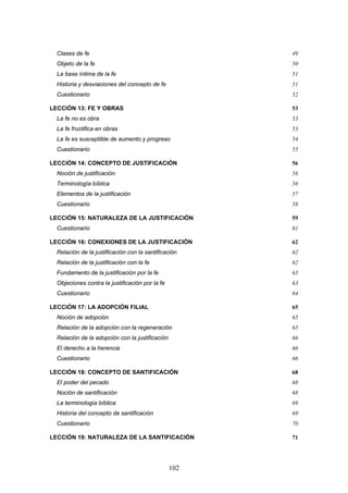 Clases de fe                                         49
  Objeto de la fe                                      50
  La base íntima de la fe                              51
  Historia y desviaciones del concepto de fe           51
  Cuestionario                                         52

LECCIÓN 13: FE Y OBRAS                                 53
  La fe no es obra                                     53
  La fe fructifica en obras                            53
  La fe es susceptible de aumento y progreso           54
  Cuestionario                                         55

LECCIÓN 14: CONCEPTO DE JUSTIFICACIÓN                  56
  Noción de justificación                              56
  Terminología bíblica                                 56
  Elementos de la justificación                        57
  Cuestionario                                         58

LECCIÓN 15: NATURALEZA DE LA JUSTIFICACIÓN             59
  Cuestionario                                         61

LECCIÓN 16: CONEXIONES DE LA JUSTIFICACIÓN             62
  Relación de la justificación con la santificación    62
  Relación de la justificación con la fe               62
  Fundamento de la justificación por la fe             63
  Objeciones contra la justificación por la fe         63
  Cuestionario                                         64

LECCIÓN 17: LA ADOPCIÓN FILIAL                         65
  Noción de adopción                                   65
  Relación de la adopción con la regeneración          65
  Relación de la adopción con la justificación         66
  El derecho a la herencia                             66
  Cuestionario                                         66

LECCIÓN 18: CONCEPTO DE SANTIFICACIÓN                  68
  El poder del pecado                                  68
  Noción de santificación                              68
  La terminología bíblica                              69
  Historia del concepto de santificación               69
  Cuestionario                                         70

LECCIÓN 19: NATURALEZA DE LA SANTIFICACIÓN             71




                                                 102
 