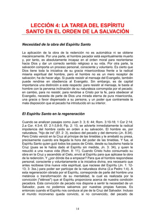 LECCIÓN 4: LA TAREA DEL ESPÍRITU
  SANTO EN EL ORDEN DE LA SALVACIÓN

Necesidad de la obra del Espíritu Santo

La aplicación de la obra de la redención no es automática ni se obtiene
mecánicamente. Por una parte, el hombre pecador está espiritualmente muerto
y, por tanto, es absolutamente incapaz en el orden moral para reorientarse
hacia Dios y dar un correcto sentido religioso a su vida. Por otra parte, la
salvación comporta un proceso personal, consciente y voluntario. Es cierto que
Dios tiene toda la iniciativa de su gracia misericordiosa frente a la radical
miseria espiritual del hombre, pero el hombre no es un mero receptor de
salvación; ha de hacer algo. Si puede resistir al mensaje del Evangelio, también
puede rendirse en obediencia al Evangelio. Sin embargo, es de capital
importancia una distinción a este respecto: para resistir al mensaje, le basta al
hombre con la perversa inclinación de su naturaleza corrompida por el pecado;
en cambio, para no resistir, para rendirse a Cristo por la fe, para obedecer al
Evangelio, necesita de parte de Dios una mirada eterna de pura misericordia,
una gracia o favor dispensado a su persona, y un poder que contrarreste la
mala disposición que el pecado ha introducido en su interior.


El Espíritu Santo en la regeneración

Cuando se analizan pasajes como Juan 3: 3; 6: 44; Rom. 3:10-18; 1 Cor 2:14;
2.a Cor. 4:3-4; Ef. 2:1-3,8-9; Flp. 2: 13, se advierte inmediatamente la radical
impotencia del hombre caído en orden a su salvación. El hombre es, por
naturaleza, "hijo de ira" (Ef. 2: 3), esclavo del pecado y del demonio (Jn. 8:34).
Pero Cristo venció en la Cruz al príncipe de las tinieblas y le arrebató su presa,
precisamente cuando era llegada la hora del poder de las tinieblas. Y fue, el
Espíritu Santo quien guió todos los pasos de Cristo, desde su bautismo hasta la
Cruz (pues se le había dado el Espíritu sin medida, Jn. 3: 34), y quien le
resucitó a una nueva vida (Rom. 8: 11). Cuando Cristo hubo consumado su
obra en la Cruz y ascendido al Cielo, envió al Espíritu para que aplicase la obra
de la redención. Y ¿por dónde iba a empezar? Para que el hombre respondiese
personal, consciente y voluntariamente a la iniciativa divina, era necesario que
antes recibiese Una nueva vida espiritual, que naciese del Espíritu (Jn. 1: 12-
13; 3: 3ss.) para poder ser partícipe de la naturaleza divina (2.a Pedro 1:4). A
esta regeneración obrada por el Espíritu, corresponde de parte del hombre una
metánoia o transformación de su mentalidad, la cual es realizada por la
convicción ("elénxei") que el Espíritu proporciona acerca de nuestra condición
pecadora. Esta convicción de pecado nos dispone a sentir la necesidad de un
Salvador, pues no podemos salvamos por nuestras propias fuerzas. Es
entonces cuando el Espíritu nos conduce al pie de la Cruz del Salvador. Incluso
el mundo inconverso queda convicto, si no convencido, del pecado de



                                       14
 