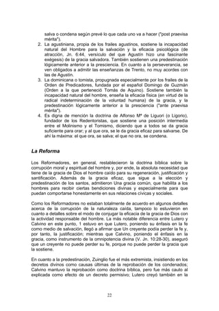 salva o condena según prevé lo que cada uno va a hacer ("post praevisa
      mérita").
   2. La agustiniana, propia de los frailes agustinos, sostiene la incapacidad
      natural del Hombre para la salvación y la eficacia psicológica (de
      atracción, Jn. 6:44, versículo del que Agustín hizo una fascinante
      exégesis) de la gracia salvadora. También sostienen una predestinación
      lógicamente anterior a la presciencia. En cuanto a la perseverancia, se
      ven obligados a admitir las enseñanzas de Trento, no muy acordes con
      las de Agustín.
   3. La dominicana o tomista, propugnada especialmente por los frailes de la
      Orden de Predicadores, fundada por el español Domingo de Guzmán
      (Orden a la que perteneció Tomás de Aquino). Sostiene también la
      incapacidad natural del hombre, enseña la eficacia física (en virtud de la
      radical indeterminación de la voluntad humana) de la gracia, y la
      predestinación lógicamente anterior a la presciencia ("ante praevisa
      mérita").
   4. Es digna de mención la doctrina de Alfonso Mª de Liguori (o Ligorio),
      fundador de los Redentoristas, que sostiene una posición intermedia
      entre el Molinismo y el Tomismo, diciendo que a todos se da gracia
      suficiente para orar; y al que ora, se le da gracia eficaz para salvarse. De
      ahí la máxima: el que ora, se salva; el que no ora, se condena.


La Reforma

Los Reformadores, en general, restablecieron la doctrina bíblica sobre la
corrupción moral y espiritual del hombre y, por ende, la absoluta necesidad que
tiene de la gracia de Dios el hombre caído para su regeneración, justificación y
santificación. Además de la gracia eficaz, que sigue a la elección y
predestinación de los santos, admitieron Una gracia común, que habilita a los
hombres para recibir ciertas bendiciones divinas y especialmente para que
puedan comportarse honestamente en sus relaciones cívicas y sociales.

Como los Reformadores no estaban totalmente de acuerdo en algunos detalles
acerca de la corrupción de la naturaleza caída, tampoco lo estuvieron en
cuanto a detalles sobre el modo de conjugar la eficacia de la gracia de Dios con
la actividad responsable del hombre. La más notable diferencia entre Lutero y
Calvino en este punto, 1 estuvo en que Lutero, poniendo su énfasis en la fe
como medio de salvación, llegó a afirmar que Un creyente podía perder la fe y,
por tanto, la justificación; mientras que Calvino, poniendo el énfasis en la
gracia, como instrumento de la omnipotencia divina (V. Jn. 10:28-30), aseguró
que un creyente no puede perder su fe, porque no puede perder la gracia que
la sostiene.

En cuanto a la predestinación, Zuinglio fue el más extremista, insistiendo en los
decretos divinos como causas últimas de la reprobación de los condenados;
Calvino mantuvo la reprobación como doctrina bíblica, pero fue más cauto al
explicada como efecto de un decreto permisivo; Lutero creyó también en la



                                       22
 
