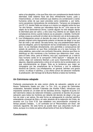 salva a los elegidos, a los que Dios mira con complacencia desde toda la
      eternidad. Este sistema hace del Dios infinitamente bueno, justo y
      misericordioso, un tirano arbitrario que destina a la condenación a seres
      humanos antes de que sean previstos como existentes y, por tanto,
      como pecadores merecedores de condenación. Tampoco se compagina
      con Ef. 2:3, donde Pablo se incluye a sí mismo (un elegido) entre los que
      "en otro tiempo... éramos por naturaleza hijos de ira". Una cosa es ser
      objeto de la benevolencia divina, cuando alguien ha sido elegido desde
      la eternidad para ser salvo; y otra cosa muy distinta es ser objeto de la
      complacencia divina cuando todavía se es pecador y rebelde. Confundir
      ambas cosas es confundir el orden de la intención con el de la ejecución.
   2. Los lnfralapsarios ponen el decreto de crear al hombre y de permitir el
      pecado original como lógicamente anterior al decreto de elegir a los que
      han de creer y ser salvos. De esta forma, hay una predestinación eterna
      para los elegidos, pero la reprobación de los condenados es negativa, es
      decir, no es intentada directamente, sino permitida a consecuencia del
      estado de perdición en que Dios contempla ya a la raza humana. En
      otras palabras, para evitar una confusión frecuente, diremos que Dios no
      distribuye en dos montones a los hombres que determina crear: unos,
      para el Cielo; otros, para el Infierno; sino que, suponiendo ya. a toda la
      raza humana caída en la corrupción ("infra lapsum" = después de la
      caída), elige con soberana libertad y por pura misericordia el salvar a
      algunos, dejando justamente a otros en el camino de la condenación a la
      que voluntariamente se dirigen. Esta es la tendencia que mejor se
      compagina con las enseñanzas de la Escritura y con la auténtica
      doctrina de Calvino. Los infralapsarios, en general, admiten una gracia
      común, no eficaz ni salvífica, y una oferta común de salvación mediante
      la predicación. del mensaje de la Buena Noticia a todos los hombres.


Un Calvinismo rebajado

Partiendo precisamente de esta común oferta de salvación, patente en el
Nuevo Testamento (baste con citar 1.a Tim. 2:4), un grupo de Calvinistas
moderados, llamados también Fuleristas (de Andrés Fuller), introducen una
importante variante en. el orden de los decretos divinos, negando el punto 3.0
del Calvinismo clásico (la redención limitada) y poniendo el decreto de proveer
salvación para todos los hombres por delante del decreto de elegir a los que
han de creer y ser salvos. De esta forma se salvaguarda la voluntad salvífica
antecedente universal de Dios y el valor absoluto de la redención de Cristo, de
acuerdo con 2.a Coro 5:19, que establece una reconciliación universal en
tiempo pasado ("estaba... "), en contraste con el "Reconciliaos con Dios", del
versículo siguiente. De esta forma se puede decir que Jesucristo murió por
todos, aunque no a todos se aplica eficazmente el fruto de la Redención.


Cuestionario:



                                      25
 