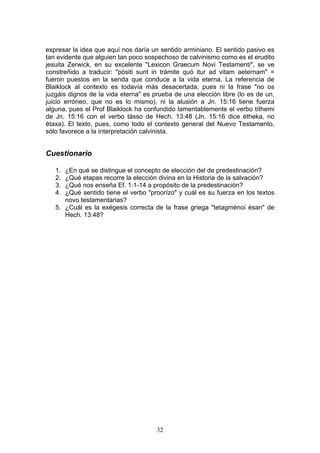 expresar la idea que aquí nos daría un sentido arminiano. El sentido pasivo es
tan evidente que alguien tan poco sospechoso de calvinismo como es el erudito
jesuita Zerwick, en su excelente "Lexicon Graecum Novi Testamenti", se ve
constreñido a traducir: "pósiti sunt in trámite quó itur ad vitam aeternam" =
fueron puestos en la senda que conduce a la vida eterna. La referencia de
Blaiklock al contexto es todavía más desacertada, pues ni la frase "no os
juzgáis dignos de la vida eterna" es prueba de una elección libre (lo es de un,
juicio erróneo, que no es lo mismo), ni la alusión a Jn. 15:16 tiene fuerza
alguna, pues el Prof Blaiklock ha confundido lamentablemente el verbo títhemi
de Jn. 15:16 con el verbo tásso de Hech. 13:48 (Jn. 15:16 dice étheka, no
étaxa). El texto, pues, como todo el contexto general del Nuevo Testamento,
sólo favorece a la interpretación calvinista.


Cuestionario

   1. ¿En qué se distingue el concepto de elección del de predestinación?
   2. ¿Qué etapas recorre la elección divina en la Historia de la salvación?
   3. ¿Qué nos enseña Ef. 1:1-14 a propósito de la predestinación?
   4. ¿Qué sentido tiene el verbo "proorízo" y cuál es su fuerza en los textos
      novo testamentarias?
   5. ¿Cuál es la exégesis correcta de la frase griega "tetagménoi ésan" de
      Hech. 13:48?




                                      32
 