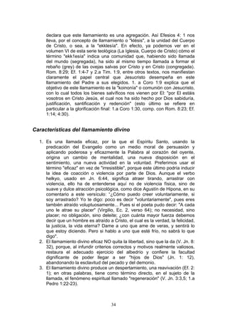 declara que este llamamiento es una agregación. Así Efesios 4: 1 nos
     lleva, por el concepto de llamamiento o "klésis", a la unidad del Cuerpo
     de Cristo, o sea, a la "ekklesía". En efecto, ya podemos ver en el
     volumen VI de esta serie teológica (La Iglesia, Cuerpo de Cristo) cómo el
     término "ekk1esía" indica una comunidad que, habiendo sido llamada
     del mundo (segregada), ha sido al mismo tiempo llamada a formar el
     rebaño (grey) de las ovejas salvas por Cristo y en Cristo (congregada).
     Rom. 8:29; Ef. 1:4-7 y 2.a Tim. 1:9, entre otros textos, nos manifiestan
     claramente el papel central que Jesucristo desempeña en este
     llamamiento del Padre a sus elegidos. 1. a Coro 1:9 explica que el
     objetivo de este llamamiento es la "koinonía" o comunión con Jesucristo,
     con lo cual todos los bienes salvíficos nos vienen por El: "por El estáis
     vosotros en Cristo Jesús, el cual nos ha sido hecho por Dios sabiduría,
     justificación, santificación y redención" (esto último se refiere en
     particular a la glorificación final: 1.a Coro 1:30, comp. con Rom. 8:23; Ef.
     1:14; 4:30).


Características del llamamiento divino

  1. Es una llamada eficaz, por la que el Espíritu Santo, usando la
     predicación del Evangelio como un medio moral de persuasión y
     aplicando poderosa y eficazmente la Palabra al corazón del oyente,
     origina un cambio de mentalidad, una nueva disposición en el
     sentimiento, una nueva actividad en la voluntad. Preferimos usar el
     término "eficaz" en vez de "irresistible", porque este último podría inducir
     la idea de coacción o violencia por parte de Dios. Aunque el verbo
     helkyo, usado en Jn. 6:44, significa atraer tirando, arrastrar con
     violencia, ello ha de entenderse aquí no de violencia física, sino de
     suave y dulce atracción psicológica, como dice Agustín de Hipona, en su
     comentario a este versículo: “¿Cómo puedo creer voluntariamente, si
     soy arrastrado? Yo te digo: poco es decir "voluntariamente", pues eres
     también atraído voluptuosamente... Pues si el poeta pudo decir: "A cada
     uno le atrae su placer" (Virgilio, Ec. 2, verso 64); no necesidad, sino
     placer; no obligación, sino deleite; ¿con cuánta mayor fuerza debemos
     decir que un hombre es atraído a Cristo, el cual es la verdad, la felicidad,
     la justicia, la vida eterna? Dame a uno que ame de veras, y sentirá lo
     que estoy diciendo. Pero si hablo a uno que esté frío, no sabrá lo que
     digo".
  2. El llamamiento divino eficaz NO quita la libertad, sino que la da (V. Jn. 8:
     32), porque, al infundir criterios correctos y motivos realmente valiosos,
     restaura el adecuado ejercicio del albedrío y confiere la facultad
     dignificante de poder llegar a ser "hijos de Dios" (Jn. 1: 12),
     abandonando la esclavitud del pecado y del demonio.
  3. El llamamiento divino produce un despertamiento, una reavivación (Ef. 2:
     1); en otras palabras, tiene como término directo, en el sujeto de la
     llamada, el fenómeno espiritual llamado "regeneración" (V. Jn. 3:3,5; 1.a
     Pedro 1:22-23).



                                      34
 
