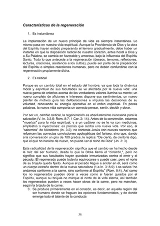 Características de la regeneración

   1. Es instantánea

La implantación de un nuevo principio de vida es siempre instantánea. Lo
mismo pasa en nuestra vida espiritual. Aunque la Providencia de Dios y la obra
del Espíritu hayan estado preparando el terreno gradualmente, debe haber un
instante en que la disposición radical de nuestro corazón, antes hostil a Dios y
a Su Palabra, se cambia en favorable y amorosa, bajo la influencia del Espíritu
Santo. Todo lo que antecede a la regeneración (deseos, temores, reflexiones,
lecturas, oraciones, asistencia a los cultos), puede ser parte de la preparación
del Espíritu o simples reacciones humanas, pero no deben confundirse con la
regeneración propiamente dicha.

   2. Es radical

Porque es un cambio total en el estado del hombre, ya que toda la dinámica
moral y espiritual de sus facultades se ve afectada por la nueva vida: una
nueva gama de criterios acerca de los verdaderos valores ilumina su mente; un
nuevo complejo de aficiones e intereses dispone sus sentimientos; un nuevo
plantel de motivos guía las deliberaciones e impulsa las decisiones de su
voluntad, renovando su energía operativa en el orden espiritual. En pocas
palabras, la nueva vida comporta un correcto pensar, sentir, decidir y obrar.

Por ser un, cambio radical, la regeneración es absolutamente necesaria para la
salvación (V. In. 3:3,5; Rom. 8:7; 1 Cor. 2: 14). Antes de la conversión, estamos
"muertos" para la vida espiritual, y a un cadáver no se le va con medicinas,
emplastos o inyecciones: es preciso que reciba una nueva vida. Por eso, al
"sabemos" de Nicodemo (In. 3:2), no contesta Jesús con nuevas razones que
refuercen las correctas convicciones apologéticas del fariseo, sino que, dando
a la conversación un giro de 180 grados, le replica: "De cierto, de cierto te digo,
que el que no naciere de nuevo, no puede ver el reino de Dios" (Jn. 3: 3).

Esta radicalidad de la regeneración significa que el cambio se ha hecho desde
la raíz del ser humano, desde lo que la Biblia llama el "corazón,", pero no
significa que sus facultades hayan quedado inmunizadas contra el error y el
pecado. El regenerado puede todavía equivocarse y puede caer, pero el norte
de su brújula queda fijado. Aunque el pecado llegue a anidar en él, será como
un cuerpo extraño dentro de la nueva naturaleza (1.a In. 3: 8-9). Los salvos "no
andamos conforme a la carne, sino conforme al Espíritu" (Rom. 8:4). Así como
los no regenerados pueden obrar a veces como si fueran guiados por el
Espíritu, aunque su brújula no marque el norte de la vida eterna, así también
los regenerados pueden a veces hacer obras de la carne, pero no marchan,
según la brújula de la carne.
    3. Se produce primeramente en el corazón, es decir, en aquella región del
        ser humano donde se fraguan las opciones fundamentales, y de donde
        emerge todo el talante de la conducta




                                        38
 
