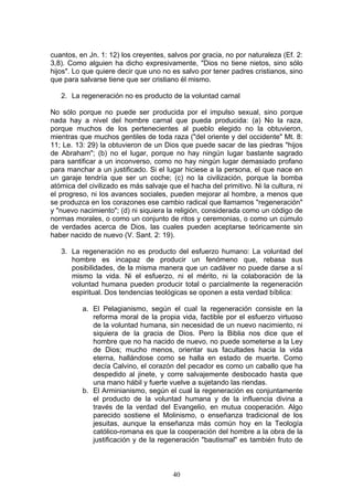 cuantos, en Jn. 1: 12) los creyentes, salvos por gracia, no por naturaleza (Ef. 2:
3,8). Como alguien ha dicho expresivamente, "Dios no tiene nietos, sino sólo
hijos". Lo que quiere decir que uno no es salvo por tener padres cristianos, sino
que para salvarse tiene que ser cristiano él mismo.

   2. La regeneración no es producto de la voluntad carnal

No sólo porque no puede ser producida por el impulso sexual, sino porque
nada hay a nivel del hombre carnal que pueda producida: (a) No la raza,
porque muchos de los pertenecientes al pueblo elegido no la obtuvieron,
mientras que muchos gentiles de toda raza ("del oriente y del occidente" Mt. 8:
11; Le. 13: 29) la obtuvieron de un Dios que puede sacar de las piedras "hijos
de Abraham"; (b) no el lugar, porque no hay ningún lugar bastante sagrado
para santificar a un inconverso, como no hay ningún lugar demasiado profano
para manchar a un justificado. Si el lugar hiciese a la persona, el que nace en
un garaje tendría que ser un coche; (c) no la civilización, porque la bomba
atómica del civilizado es más salvaje que el hacha del primitivo. Ni la cultura, ni
el progreso, ni los avances sociales, pueden mejorar al hombre, a menos que
se produzca en los corazones ese cambio radical que llamamos "regeneración"
y "nuevo nacimiento"; (d) ni siquiera la religión, considerada como un código de
normas morales, o como un conjunto de ritos y ceremonias, o como un cúmulo
de verdades acerca de Dios, las cuales pueden aceptarse teóricamente sin
haber nacido de nuevo (V. Sant. 2: 19).

   3. La regeneración no es producto del esfuerzo humano: La voluntad del
      hombre es incapaz de producir un fenómeno que, rebasa sus
      posibilidades, de la misma manera que un cadáver no puede darse a sí
      mismo la vida. Ni el esfuerzo, ni el mérito, ni la colaboración de la
      voluntad humana pueden producir total o parcialmente la regeneración
      espiritual. Dos tendencias teológicas se oponen a esta verdad bíblica:

          a. El Pelagianismo, según el cual la regeneración consiste en la
             reforma moral de la propia vida, factible por el esfuerzo virtuoso
             de la voluntad humana, sin necesidad de un nuevo nacimiento, ni
             siquiera de la gracia de Dios. Pero la Biblia nos dice que el
             hombre que no ha nacido de nuevo, no puede someterse a la Ley
             de Dios; mucho menos, orientar sus facultades hacia la vida
             eterna, hallándose como se halla en estado de muerte. Como
             decía Calvino, el corazón del pecador es como un caballo que ha
             despedido al jinete, y corre salvajemente desbocado hasta que
             una mano hábil y fuerte vuelve a sujetando las riendas.
          b. El Arminianismo, según el cual la regeneración es conjuntamente
             el producto de la voluntad humana y de la influencia divina a
             través de la verdad del Evangelio, en mutua cooperación. Algo
             parecido sostiene el Molinismo, o enseñanza tradicional de los
             jesuitas, aunque la enseñanza más común hoy en la Teología
             católico-romana es que la cooperación del hombre a la obra de la
             justificación y de la regeneración "bautismal" es también fruto de



                                        40
 