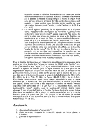 la gracia, cuya es la iniciativa. Ambas tendencias pasan por alto la
             depravación radical de la voluntad humana, centrada en sí misma
             por el pecado e incapaz de cooperar por sí misma a ningún nivel
             a no ser que el nuevo principio de vida cambie la orientación del
             corazón y haga posible una decisión santa, nacida de una
             voluntad ya liberada por el Espíritu y por la Palabra (Jn. 8:32; 2.a
             Cor. 3:17).
          c. La causa agente (principal) de la regeneración es el Espíritu
             Santa. Respondiendo a la objeción de Nicodemo "¿Cómo puede
             un hombre' nacer siendo viejo?", Jesús respondió: "De cierto, de
             cierto te digo, que el que no naciere de agua y del Espíritu, no
             puede entrar en el reino de Dios. Lo que es nacido de la carne,
             carne es; y la que es nacido del Espíritu, espíritu es" (Jn. 3:4-6).
             Sólo el Espíritu o aliento personal de Dios puede infundir la vida
             espiritual en nuestro ser. Como una creación de la nada, en que
             no hay materia prima que condicione al artífice, así el Espíritu
             "sopla de donde quiere" (Jn. 3: 8), con la máxima libertad, y
             entrando por las rendijas más escondidas de nuestro ser, se
             instala no sobre nuestro corazón, sino dentro de él, de modo que
             puede cambiado desde dentro y orientado hacia la vida eterna,
             sin ejercer violencia sobre nuestra psicología.

Pero el Espíritu Santo emplea un instrumento psicológicamente adecuado para
realizar su obra. Jesús dice: "el que no naciere de AGUA y del Espíritu" (Jn.
3:5). ¿Qué significa aquí "agua"? ¿El agua material del bautismo ritual, como
enseña la Iglesia de Roma? ¡No! El agua material no puede producir la
regeneración espiritual. El agua del bautismo ritual es solo un símbolo de la
purificación interior, llevada a cabo por la gracia y por la palabra de Dios, ya
que éste es el simbolismo del agua a lo largo de toda la Biblia (V. Is. 12:3; 55:1;
Ez. 36:25; Jn. 4:10; 7:38; Ef. 5:26; 1.a Pedro 1:22-23; 3:20-21; 1.a Jn. 5:6-8).
Estudiando detenidamente todos estos textos, descubrimos que el agua
simboliza: (a") la Palabra de Dios, que aplicada al alma, la purifica; (b") el don
del Espíritu Santo, que sacia la sed espiritual y santifica el interior. Ambos
aspectos están contenidos en 1. a Cor. 12: 13: “... bautizados (fuera, para la
justificación)... beber" (dentro, para la santificación moral). Strong hace
observar 3 que, al usar la Palabra, el Espíritu Santo no ilumina la verdad divina
(ésta tiene su propia luz y Dios mismo no puede aumentarla), sino el corazón
humano para que pueda ver (Jn. 3:3), porque no es al objeto (la verdad
ontológica) al que le falta evidencia, sino que es a la mirilla humana a la que le
falta limpieza (V. Mt. 5:8).


Cuestionario

   1. ¿Qué significa la palabra "conversión"?
   2. ¿Qué aspectos comporta la conversión desde los lados divino y
      humano?
   3. ¿Qué es la regeneración?



                                        41
 