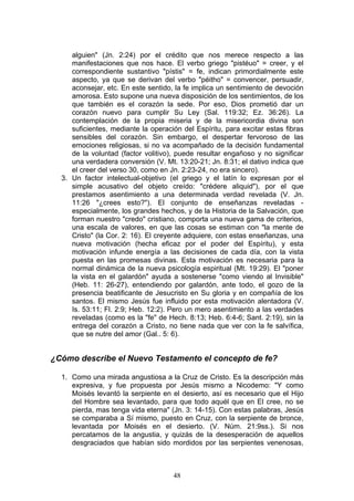 alguien" (Jn. 2:24) por el crédito que nos merece respecto a las
     manifestaciones que nos hace. El verbo griego "pistéuo" = creer, y el
     correspondiente sustantivo "pístis" = fe, indican primordialmente este
     aspecto, ya que se derivan del verbo "péitho" = convencer, persuadir,
     aconsejar, etc. En este sentido, la fe implica un sentimiento de devoción
     amorosa. Esto supone una nueva disposición de los sentimientos, de los
     que también es el corazón la sede. Por eso, Dios prometió dar un
     corazón nuevo para cumplir Su Ley (Sal. 119:32; Ez. 36:26). La
     contemplación de la propia miseria y de la misericordia divina son
     suficientes, mediante la operación del Espíritu, para excitar estas fibras
     sensibles del corazón. Sin embargo, el despertar fervoroso de las
     emociones religiosas, si no va acompañado de la decisión fundamental
     de la voluntad (factor volitivo), puede resultar engañoso y no significar
     una verdadera conversión (V. Mt. 13:20-21; Jn. 8:31; el dativo indica que
     el creer del verso 30, como en Jn. 2:23-24, no era sincero).
  3. Un factor intelectual-objetivo (el griego y el latín lo expresan por el
     simple acusativo del objeto creído: "crédere aliquid"), por el que
     prestamos asentimiento a una determinada verdad revelada (V. Jn.
     11:26 "¿crees esto?"). El conjunto de enseñanzas reveladas -
     especialmente, los grandes hechos, y de la Historia de la Salvación, que
     forman nuestro "credo" cristiano, comporta una nueva gama de criterios,
     una escala de valores, en que las cosas se estiman con "la mente de
     Cristo" (la Cor. 2: 16). El creyente adquiere, con estas enseñanzas, una
     nueva motivación (hecha eficaz por el poder del Espíritu), y esta
     motivación infunde energía a las decisiones de cada día, con la vista
     puesta en las promesas divinas. Esta motivación es necesaria para la
     normal dinámica de la nueva psicología espiritual (Mt. 19:29). El "poner
     la vista en el galardón" ayuda a sostenerse "como viendo al Invisible"
     (Heb. 11: 26-27), entendiendo por galardón, ante todo, el gozo de la
     presencia beatificante de Jesucristo en Su gloria y en compañía de los
     santos. El mismo Jesús fue influido por esta motivación alentadora (V.
     Is. 53:11; Fl. 2:9; Heb. 12:2). Pero un mero asentimiento a las verdades
     reveladas (como es la "fe" de Hech. 8:13; Heb. 6:4-6; Sant. 2:19), sin la
     entrega del corazón a Cristo, no tiene nada que ver con la fe salvífica,
     que se nutre del amor (Gal.. 5: 6).


¿Cómo describe el Nuevo Testamento el concepto de fe?

  1. Como una mirada angustiosa a la Cruz de Cristo. Es la descripción más
     expresiva, y fue propuesta por Jesús mismo a Nicodemo: "Y como
     Moisés levantó la serpiente en el desierto, así es necesario que el Hijo
     del Hombre sea levantado, para que todo aquél que en El cree, no se
     pierda, mas tenga vida eterna" (Jn. 3: 14-15). Con estas palabras, Jesús
     se comparaba a Sí mismo, puesto en Cruz, con la serpiente de bronce,
     levantada por Moisés en el desierto. (V. Núm. 21:9ss.). Si nos
     percatamos de la angustia, y quizás de la desesperación de aquellos
     desgraciados que habían sido mordidos por las serpientes venenosas,



                                     48
 