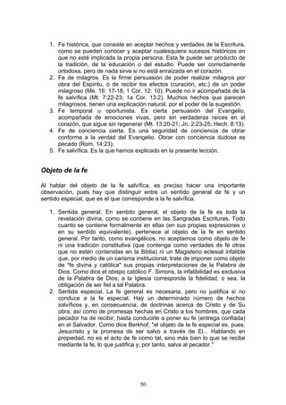 1. Fe histórica, que consiste en aceptar hechos y verdades de la Escritura,
      como se pueden conocer y aceptar cualesquiera sucesos históricos en
      que no esté implicada la propia persona. Esta fe puede ser producto de
      la tradición, de la educación o del estudio. Puede ser correctamente
      ortodoxa, pero de nada sirve si no está enraizada en el corazón.
   2. Fe de milagros. Es la firme persuasión de poder realizar milagros por
      obra del Espíritu, o de recibir los efectos (curación, etc.) de un poder
      milagroso (Me. 16: 17-18; 1 Cor. 12: 10). Puede no ir acompañada de la
      fe salvífica (Mt. 7:22-23; 1a Cor. 13:2). Muchos hechos que parecen
      milagrosos, tienen una explicación natural, por el poder de la sugestión.
   3. Fe temporal u oportunista. Es cierta persuasión del Evangelio,
      acompañada de emociones vivas, pero sin verdaderas raíces en el
      corazón, que sigue sin regenerar (Mt. 13:20-21; Jn. 2:23-25; Hech. 8:13).
   4. Fe de conciencia cierta. Es una seguridad de conciencia de obrar
      conforme a la verdad del Evangelio. Obrar con conciencia dudosa es
      pecado (Rom. 14:23).
   5. Fe salvífica. Es la que hemos explicado en la presente lección.


Objeto de la fe

Al hablar del objeto de la fe salvífica, es preciso hacer una importante
observación, pues hay que distinguir entre un sentido general de fe y un
sentido especial, que es el que corresponde a la fe salvífica.

   1. Sentida general. En sentido general, el objeto de la fe es toda la
      revelación divina, como se contiene en las Sangradas Escrituras. Todo
      cuanto se contiene formalmente en ellas (en sus propias expresiones o
      en su sentido equivalente), pertenece al objeto de la fe en sentido
      general. Por tanto, como evangélicos, no aceptamos como objeto de fe
      ni una tradición constitutiva (que contenga como verdades de fe otras
      que no estén contenidas en la Biblia) ni un Magisterio eclesial infalible
      que, por medio de un carisma institucional, trate de imponer como objeto
      de "fe divina y católica" sus propias interpretaciones de la Palabra de
      Dios. Como dice el obispo católico F. Simons, la infalibilidad es exclusiva
      de la Palabra de Dios; a la Iglesia corresponde la fidelidad, o sea, la
      obligación de ser fiel a tal Palabra.
   2. Sentida especial. La fe general es necesaria, pero no justifica si no
      conduce a la fe especial. Hay un determinado número de hechos
      salvíficos y, en consecuencia, de doctrinas acerca de Cristo y de Su
      obra, así como de promesas hechas en Cristo a los hombres, que cada
      pecador ha de recibir, hasta conducirle a poner su fe (entrega confiada)
      en el Salvador. Como dice Berkhof, "el objeto de la fe especial es, pues,
      Jesucristo y la promesa de ser salvo a través de El... Hablando en
      propiedad, no es el acto de fe como tal, sino más bien lo que se recibe
      mediante la fe, lo que justifica y, por tanto, salva al pecador."




                                       50
 