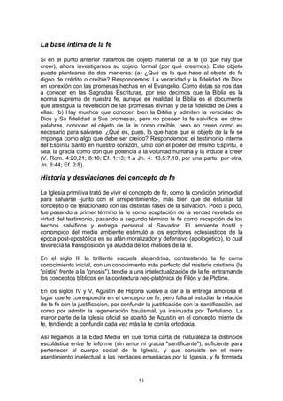 La base íntima de la fe

Si en el punto anterior tratamos del objeto material de la fe (lo que hay que
creer), ahora investigamos su objeto formal (por qué creemos). Este objeto
puede plantearse de dos maneras: (a) ¿Qué es lo que hace al objeto de fe
digno de crédito o creíble? Respondemos: La veracidad y la fidelidad de Dios
en conexión con las promesas hechas en el Evangelio. Como éstas se nos dan
a conocer en las Sagradas Escrituras, por eso decimos que la Biblia es la
norma suprema de nuestra fe, aunque en realidad la Biblia es el documento
que atestigua la revelación de las promesas divinas y de la fidelidad de Dios a
ellas: (b) Hay muchos que conocen bien la Biblia y admiten la veracidad de
Dios y Su fidelidad a Sus promesas, pero no poseen la fe salvífica; en otras
palabras, conocen el objeto de la fe como creíble, pero no creen como es
necesario para salvarse. ¿Qué es, pues, lo que hace que el objeto de la fe se
imponga como algo que debe ser creído? Respondemos: el testimonio interno
del Espíritu Santo en nuestro corazón, junto con el poder del mismo Espíritu, o
sea, la gracia como don que potencia a la voluntad humana y la induce a creer
(V. Rom. 4:20,21; 8:16; Ef. 1:13; 1.a Jn. 4: 13,5:7,10, por una parte; por otra,
Jn. 6:44; Ef. 2:8).

Historia y desviaciones del concepto de fe

La Iglesia primitiva trató de vivir el concepto de fe, como la condición primordial
para salvarse -junto con el arrepentimiento-, más bien que de estudiar tal
concepto o de relacionado con las distintas fases de la salvación. Poco a poco,
fue pasando a primer término la fe como aceptación de la verdad revelada en
virtud del testimonio, pasando a segundo término la fe como recepción de los
hechos salvíficos y entrega personal al Salvador. El ambiente hostil y
corrompido del medio ambiente estimuló a los escritores eclesiásticos de la
época post-apostólica en su afán moralizador y defensivo (apologético), lo cual
favorecía la transposición ya aludida de los matices de la fe.

En el siglo III la brillante escuela alejandrina, contrastando la fe como
conocimiento inicial, con un conocimiento más perfecto del misterio cristiano (la
"pístis" frente a la "gnosis"), tendió a una intelectualización de la fe, entramando
los conceptos bíblicos en la contextura neo-platónica de Filón y de Plotino.

En los siglos IV y V, Agustín de Hipona vuelve a dar a la entrega amorosa el
lugar que le correspondía en el concepto de fe, pero falla al estudiar la relación
de la fe con la justificación, por confundir la justificación con la santificación, así
como por admitir la regeneración bautismal, ya insinuada por Tertuliano. La
mayor parte de la Iglesia oficial se apartó de Agustín en el concepto mismo de
fe, tendiendo a confundir cada vez más la fe con la ortodoxia.

Así llegamos a la Edad Media en que toma carta de naturaleza la distinción
escolástica entre fe informe (sin amor ni gracia "santificante"), suficiente para
pertenecer al cuerpo social de la Iglesia, y que consiste en el mero
asentimiento intelectual a las verdades enseñadas por la Iglesia, y fe formada



                                          51
 