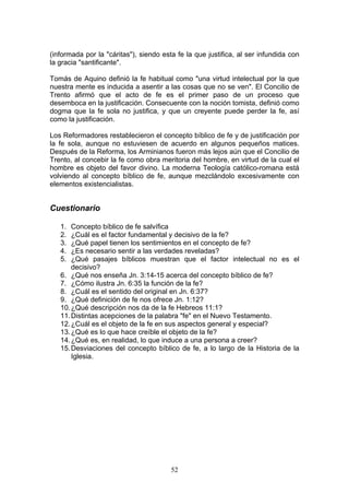 (informada por la "cáritas"), siendo esta fe la que justifica, al ser infundida con
la gracia "santificante".

Tomás de Aquino definió la fe habitual como "una virtud intelectual por la que
nuestra mente es inducida a asentir a las cosas que no se ven". El Concilio de
Trento afirmó que el acto de fe es el primer paso de un proceso que
desemboca en la justificación. Consecuente con la noción tomista, definió como
dogma que la fe sola no justifica, y que un creyente puede perder la fe, así
como la justificación.

Los Reformadores restablecieron el concepto bíblico de fe y de justificación por
la fe sola, aunque no estuviesen de acuerdo en algunos pequeños matices.
Después de la Reforma, los Arminianos fueron más lejos aún que el Concilio de
Trento, al concebir la fe como obra meritoria del hombre, en virtud de la cual el
hombre es objeto del favor divino. La moderna Teología católico-romana está
volviendo al concepto bíblico de fe, aunque mezclándolo excesivamente con
elementos existencialistas.


Cuestionario

   1.  Concepto bíblico de fe salvífica
   2.  ¿Cuál es el factor fundamental y decisivo de la fe?
   3.  ¿Qué papel tienen los sentimientos en el concepto de fe?
   4.  ¿Es necesario sentir a las verdades reveladas?
   5.  ¿Qué pasajes bíblicos muestran que el factor intelectual no es el
       decisivo?
   6. ¿Qué nos enseña Jn. 3:14-15 acerca del concepto bíblico de fe?
   7. ¿Cómo ilustra Jn. 6:35 la función de la fe?
   8. ¿Cuál es el sentido del original en Jn. 6:37?
   9. ¿Qué definición de fe nos ofrece Jn. 1:12?
   10. ¿Qué descripción nos da de la fe Hebreos 11:1?
   11. Distintas acepciones de la palabra "fe" en el Nuevo Testamento.
   12. ¿Cuál es el objeto de la fe en sus aspectos general y especial?
   13. ¿Qué es lo que hace creíble el objeto de la fe?
   14. ¿Qué es, en realidad, lo que induce a una persona a creer?
   15. Desviaciones del concepto bíblico de fe, a lo largo de la Historia de la
       Iglesia.




                                        52
 