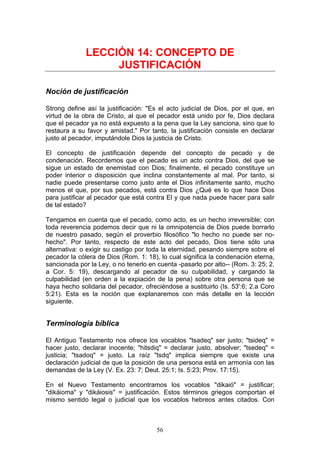 LECCIÓN 14: CONCEPTO DE
                   JUSTIFICACIÓN

Noción de justificación

Strong define así la justificación: "Es el acto judicial de Dios, por el que, en
virtud de la obra de Cristo, al que el pecador está unido por fe, Dios declara
que el pecador ya no está expuesto a la pena que la Ley sanciona, sino que lo
restaura a su favor y amistad." Por tanto, la justificación consiste en declarar
justo al pecador, imputándole Dios la justicia de Cristo.

El concepto de justificación depende del concepto de pecado y de
condenación. Recordemos que el pecado es un acto contra Dios, del que se
sigue un estado de enemistad con Dios; finalmente, el pecado constituye un
poder interior o disposición que inclina constantemente al mal. Por tanto, si
nadie puede presentarse como justo ante el Dios infinitamente santo, mucho
menos el que, por sus pecados, está contra Dios ¿Qué es lo que hace Dios
para justificar al pecador que está contra El y que nada puede hacer para salir
de tal estado?

Tengamos en cuenta que el pecado, como acto, es un hecho irreversible; con
toda reverencia podemos decir que ni la omnipotencia de Dios puede borrarlo
de nuestro pasado, según el proverbio filosófico "lo hecho no puede ser no-
hecho". Por tanto, respecto de este acto del pecado, Dios tiene sólo una
alternativa: o exigir su castigo por toda la eternidad, pesando siempre sobre el
pecador la cólera de Dios (Rom. 1: 18), lo cual significa la condenación eterna,
sancionada por la Ley, o no tenerlo en cuenta -pasarlo por alto-- (Rom. 3: 25; 2.
a Cor. 5: 19), descargando al pecador de su culpabilidad, y cargando la
culpabilidad (en orden a la expiación de la pena) sobre otra persona que se
haya hecho solidaria del pecador, ofreciéndose a sustituirlo (Is. 53':6; 2.a Coro
5:21). Esta es la noción que explanaremos con más detalle en la lección
siguiente.


Terminología bíblica

El Antiguo Testamento nos ofrece los vocablos "tsadeq" ser justo; "tsideq" =
hacer justo, declarar inocente; "hitsdiq" = declarar justo, absolver; "tsedeq" =
justicia; "tsadoq" = justo. La raíz "tsdq" implica siempre que existe una
declaración judicial de que la posición de una persona está en armonía con las
demandas de la Ley (V. Ex. 23: 7; Deut. 25:1; Is. 5:23; Prov. 17:15).

En el Nuevo Testamento encontramos los vocablos "dikaió" = justificar;
"dikáioma" y "dikáiosis" = justificación. Estos términos griegos comportan el
mismo sentido legal o judicial que los vocablos hebreos antes citados. Con



                                       56
 
