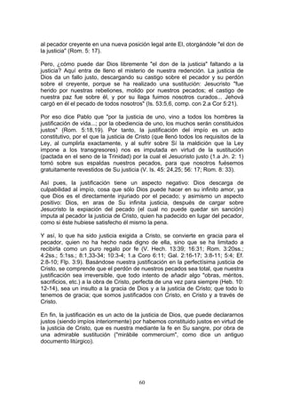 al pecador creyente en una nueva posición legal ante El, otorgándole "el don de
la justicia" (Rom. 5: 17).

Pero, ¿cómo puede dar Dios libremente "el don de la justicia" faltando a la
justicia? Aquí entra de lleno el misterio de nuestra redención. La justicia de
Dios da un fallo justo, descargando su castigo sobre el pecador y su perdón
sobre el creyente, porque se ha realizado una sustitución: Jesucristo "fue
herido por nuestras rebeliones, molido por nuestros pecados; el castigo de
nuestra paz fue sobre él, y por su llaga fuimos nosotros curados... Jehová
cargó en él el pecado de todos nosotros" (Is. 53:5,6, comp. con 2.a Cor 5:21).

Por eso dice Pablo que "por la justicia de uno, vino a todos los hombres la
justificación de vida...; por la obediencia de uno, los muchos serán constituidos
justos" (Rom. 5:18,19). Por tanto, la justificación del impío es un acto
constitutivo, por el que la justicia de Cristo (que llenó todos los requisitos de la
Ley, al cumplirla exactamente, y al sufrir sobre Sí la maldición que la Ley
impone a los transgresores) nos es imputada en virtud de la sustitución
(pactada en el seno de la Trinidad) por la cual el Jesucristo justo (1.a Jn. 2: 1)
tomó sobre sus espaldas nuestros pecados, para que nosotros fuésemos
gratuitamente revestidos de Su justicia (V. Is. 45: 24,25; 56: 17; Rom. 8: 33).

Así pues, la justificación tiene un aspecto negativo: Dios descarga de
culpabilidad al impío, cosa que sólo Dios puede hacer en su infinito amor, ya
que Dios es el directamente injuriado por el pecado; y asimismo un aspecto
positivo: Dios, en aras de Su infinita justicia, después de cargar sobre
Jesucristo la expiación del pecado (el cual no puede quedar sin sanción)
imputa al pecador la justicia de Cristo, quien ha padecido en lugar del pecador,
como si éste hubiese satisfecho él mismo la pena.

Y así, lo que ha sido justicia exigida a Cristo, se convierte en gracia para el
pecador, quien no ha hecho nada digno de ella, sino que se ha limitado a
recibirla como un puro regalo por fe (V. Hech. 13:39; 16:31; Rom. 3:20ss.;
4:2ss.; 5:1ss.; 8:1,33-34; 10:3-4; 1.a Coro 6:11; Gal. 2:16-17; 3:8-11; 5:4; Ef.
2:8-10; Flp. 3:9). Basándose nuestra justificación en la perfectísima justicia de
Cristo, se comprende que el perdón de nuestros pecados sea total, que nuestra
justificación sea irreversible, que todo intento de añadir algo "obras, méritos,
sacrificios, etc.) a la obra de Cristo, perfecta de una vez para siempre (Heb. 10:
12-14), sea un insulto a la gracia de Dios y a la justicia de Cristo; que todo lo
tenemos de gracia; que somos justificados con Cristo, en Cristo y a través de
Cristo.

En fin, la justificación es un acto de la justicia de Dios, que puede declararnos
justos (siendo impíos interiormente) por habemos constituido justos en virtud de
la justicia de Cristo, que es nuestra mediante la fe en Su sangre, por obra de
una admirable sustitución ("mirábile commercium", como dice un antiguo
documento litúrgico).




                                        60
 