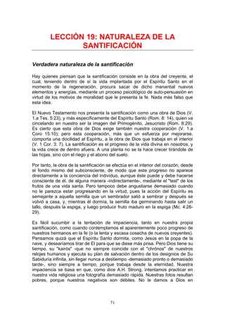 LECCIÓN 19: NATURALEZA DE LA
                SANTIFICACIÓN

Verdadera naturaleza de la santificación

Hay quienes piensan que la santificación consiste en la obra del creyente, el
cual, teniendo dentro de sí la vida implantada por el Espíritu Santo en el
momento de la regeneración, procura sacar de dicho manantial nuevos
elementos y energías, mediante un proceso psicológico de auto-persuasión en
virtud de los motivos de moralidad que le presenta la fe. Nada más falso que
esta idea.

El Nuevo Testamento nos presenta la santificación como una obra de Dios (V.
1.a Tes. 5:23), y más específicamente del Espíritu Santo (Rom. 8: 14), quien va
cincelando en nuestro ser la imagen del Primogénito, Jesucristo (Rom. 8:29).
Es cierto que esta obra de Dios exige también nuestra cooperación (V. 1.a
Coro 15:10); pero esta cooperación, más que un esfuerza por mejorarse,
comporta una docilidad al Espíritu, a la obra de Dios que trabaja en el interior
(V. 1 Cor. 3: 7). La santificación es el progreso de la vida divina en nosotros, y
la vida crece de dentro afuera. A una planta no se la hace crecer tirándole de
las hojas, sino con el riego y el abono del suelo.

Por tanto, la obra de la santificación se efectúa en el interior del corazón, desde
el fondo mismo del subconsciente, de modo que este progreso no aparece
directamente a la conciencia del individuo, aunque éste puede y debe hacerse
consciente de él, de alguna manera -indirectamente-, mediante el "test" de los
frutos de una vida santa. Pero tampoco debe angustiarse demasiado cuando
no le parezca estar progresando en la virtud, pues la acción del Espíritu es
semejante a aquella semilla que un sembrador salió a sembrar y después se
volvió a casa, y, mientras él dormía, la semilla iba germinando hasta salir un
tallo, después la espiga, y luego producir fruto maduro en la espiga (Mc. 4:26-
29).

Es fácil sucumbir a la tentación de impaciencia, tanto en nuestra propia
santificación, como cuando contemplamos el aparentemente poco progreso de
nuestros hermanos en la fe (o la lenta y escasa cosecha de nuevos creyentes).
Pensamos quizá que el Espíritu Santo dormita, como Jesús en la popa de la
nave, y desearíamos tirar de El para que se diese más prisa. Pero Dios tiene su
tiempo, su "kairós" -que no siempre coincide con el "chrónos" de nuestros
relojes humanos y ejecuta su plan de salvación dentro de los designios de Su
Sabiduría infinita, sin llegar nunca a destiempo -demasiado pronto o demasiado
tarde-, sino siempre a tiempo, porque trabaja desde la eternidad. Nuestra
impaciencia se basa en que, como dice A.H. Strong, intentamos practicar en
nuestra vida religiosa una fotografía demasiado rápida. Nuestras fotos resultan
pobres, porque nuestros negativos son débiles. No le damos a Dios en



                                        71
 