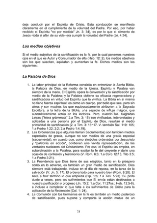 deja conducir por el Espíritu de Cristo. Esta conducción se manifiesta
claramente en el cumplimiento de la voluntad del Padre. Por eso, por haber
recibido el Espíritu "no por medida" Jn. 3: 34), es por lo que el alimento de
Jesús -todo el afán de su vida- era cumplir la voluntad del Padre (Jn. 4:34).


Los medios objetivos

Si el medio subjetivo de la santificación es la fe, por la cual ponemos nuestros
ojos en el que es Autor y Consumador de ella (Heb. 12: 2), los medios objetivos
son los que suscitan, aquilatan y aumentan la fe. Dichos medios son los
siguientes:


La Palabra de Dios

   1. La labor principal de la Reforma consistió en entronizar la Santa Biblia,
      la Palabra de Dios, en medio de la Iglesia. Espíritu y Palabra van
      siempre de la mano. El Espíritu opera la conversión y la santificación por
      medio de la Palabra; y la Palabra obtiene su eficacia regeneradora y
      santificadora en virtud del Espíritu que la vivifica. La Biblia en sí misma
      no tiene fuerza espiritual; es como un cuerpo, por bello que sea, pero sin
      alma; y son muchos los que equivocadamente atribuyen a la Sagrada
      Escritura, a la letra de la Biblia, una especie de influjo mágico, que
      automáticamente actúa en los lectores. Pero, cuando las. Sagradas
      Letras ("hiera grámmata" 2.a Tim. 3: 15) son vivificadas, interpretadas y
      aplicadas a una persona por el Espíritu de Dios, resultan el medio
      primordial de santificación (2. a Tim. 3: 16¬17. V. también Sal. 119: 105;
      1.a Pedro 1:22; 2:2; 2.a Pedro 1:4,19).
   2. Las Ordenanzas (que algunos llaman Sacramentos) son también medios
      especiales de gracia, aunque no son medios de una gracia especial
      (sacramental), en cuanto que, como símbolos ordenados por Jesucristo
      y "palabras en acción", contienen una vívida representación, de las
      verdades nucleares del Cristianismo. Por eso, el Espíritu las emplea, en
      subordinación a la Palabra, para excitar la fe del creyente y darle una
      ocasión de confesión y testimonio (V. Rom. 6:3; 1.a Coro 12:13; Tito 3:5;
      1.a Pedro 3:21).
   3. La Providencia que Dios tiene de sus elegidos, tanto en lo próspero
      como en lo adverso, es también un gran medio de santificación. Dios
      siempre está trabajando, incluso en el día de reposo, en la tarea de la
      salvación (V. Jn. 5: 17). El ordena todo para nuestro bien (Rom. 8:28). El
      lleva a feliz término lo que empieza (Flp. 1:6; 1.a Tes. 5:23). Su poda
      duele a veces, pero los sufrimientos que El envía están destinados a
      nuestra purificación y progreso (Jn. 15:2; 1.a Cor. 11:27ss.; Heb. 12:5-6),
      e incluso a completar lo que falta a los sufrimientos de Cristo para la
      aplicación de la Redención (Col. 1: 24).
   4. La Comunión con los hermanos en la fe es también un medio poderoso
      de santificación, pues supone y comporta la acción mutua de un



                                       75
 