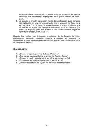 testimonio, de un consuelo, de un aliento y de una expansión de nuestra
      comunión con Jesucristo (V. el programa de la Iglesia primitiva en Hech.
      2:42).
   5. La plegaria u oración es un gran medio de santificación, pues consiste
      esencialmente en una perfecta sintonía con la voluntad de Dios, para
      asociamos a El en la tarea de proporcionamos a nosotros mismos y a
      los demás las cosas que realmente convienen. Esto lo hacemos por
      medio del Espíritu, quien nos enseña a orar como conviene, según la
      voluntad de Dios (V. Rom. 8:26-27).

Cuando los medios aquí indicados -meditación de la Palabra de Dios,
Ordenanzas, paciencia, comunión fraternal y oración- se descuidan o
abandonan, el tono general de la vida cristiana decae, y la santificación sufre
un lamentable retraso.


Cuestionario

   1.   ¿Cuál es el agente principal de la santificación?
   2.   ¿Por qué es precisa enfatizar la acción del Espíritu Santo?
   3.   ¿Cuál es el medio subjetivo de la santificación y cómo actúa?
   4.   ¿Cuáles son los medios objetivos de la santificación?
   5.   ¿Qué consecuencias se siguen del descuido de estos medios?




                                       76
 