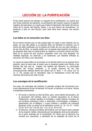 LECCIÓN 22: LA PURIFICACIÓN
Si las obras buenas nos ofrecen un aspecto de la santificación, en cuanto que
son frutos positivos de salvación, la purificación del corazón supone el aspecto
negativo de esta tarea, en cuanto que implica la liberación del poder del mal en
virtud de la acción del Espíritu Santo, a la cual hemos de sometemos. Ya
aludimos a esto en otra lección, pero este tema bien merece una lección
aparte.


Los fallos en la comunión con Dios

De la misma manera que un hijo puede estar en mejor o peor relación con su
padre, sin que ello afecte a su posición filial, así también el creyente, por el
hecho de estar justificado con la justicia de Cristo de una vez para siempre, y
de ser hijo de Dios, no puede perder por el pecado esta posición de justicia y
de adopción filial, pero sí puede enfriar su relación o comunión íntima con Dios.
Esta es la causa de que muchos creyentes vivan una vida lánguida, sin
vitalidad espiritual, sin estímulo y sin testimonio, por haberse enfriado su
comunión con Dios y con Jesucristo.

La causa de estos fallos se encuentra en la derrota diaria (no le expulsa de la
posición, pero le hace caer al suelo) que el creyente puede sufrir frente a las
fuerzas del mal que le rodean: los asaltos del demonio, la corrompida
atmósfera del mundo ambiente, y la quinta columna de las tres
concupiscencias metidas dentro de nuestro ser (V. Sant. 1: 14, comp. con 1a
Jn. 2: 16), puesto que la naturaleza vieja no desaparece nunca del todo
mientras caminamos por este mundo.


Los enemigos de la santificación

Así pues, los enemigos del cristiano (y grandes amigos del inconverso) son,
como clásicamente se les ha llamado: el mundo, el demonio y la carne. Vamos
a analizados brevemente:

   1. El mundo o cosmos es obra de Dios, pero, como efecto del pecado y de
      la perversión del hombre, tiene un sentido peyorativo en el Nuevo
      Testamento, cuando significa el complejo y vasto sistema mundano de
      los hombres contrarios a Dios, a Jesucristo y al Evangelio, y dirigidos y
      gobernados por el Maligno, y cuyos criterios y módulos de conducta
      penetran como un tóxico en la atmósfera común (V. Jn. 12: 31 ; 14:30;
      15:19; 16:11,33; 17:9,16; Col. 1:13; 1a Jn. 5:4¬5,19)
   2. El demonio, siempre envidioso del hombre, por ser éste la obra maestra
      de la creación visible y favorecida por los designios divinos de salvación,
      es el gran enemigo de la humanidad. Es cierto que el demonio fue
      vencido por Jesucristo, y derribado de su pedestal de tirano de la



                                       80
 