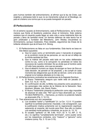 pero huimos también del antinomianismo, al afirmar que la ley de Cristo, que
engloba y sobrepasa todo lo que no es meramente cultual en el Decálogo, es
para el cristiano una norma que no se puede transgredir sin pecado.


El Perfeccionismo

En el extremo opuesto al Antinomianismo, está el Perfeccionismo, de la misma
manera que frente al Quietismo podemos situar el Activismo. Este sistema
sostiene que el creyente puede llegar en esta vida a verse totalmente libre de
pecado y lleno de santidad moral. Un famoso defensor de esta teoría fue el
gran predicador y fundador del Metodismo, John Wesley (recuérdese su
Arminianismo, aunque moderado). Para rebatido, seguiremos las líneas de la
brillante refutación que de él hace A.H. Strong.

   1. El Perfeccionismo es falsa en sus fundamentos. Esta teoría se basa en
      tres falsos supuestos:
          a. Que la Leyes como un termómetro para ir marcando el progreso
              en la condición moral de las personas, en vez de ser el reflejo de
              la infinita santidad de Dios
          b. Que la malicia del pecado está toda en los actos deliberados
              contra la Ley, como si la corrupción no penetrase en todos los
              recovecos de nuestra intimidad. No se olvide que el hombre caído
              nO sólo hace pecados, sino que es pecador
          c. Que el albedrío humano es capaz de escoger en favor de Dios en
              cada decisión, de persistir en tal propósito, y de cumplir en cada
              momento las obligaciones que de ello se derivan, como si la caída
              original no le hubiese afectado en lo más vivo
   2. El Perfeccionismo contradice las enseñanzas de la Sagrada Escritura
          a. El Nuevo Testamento asegura que nadie está sin pecado (V.
              Sant. 3:2; 1a Jn. 1:8,10)
          b. En confirmación de ello, la Biblia nos presenta como pecadores a
              los personajes más santos de la Historia de la Salvación: Noé,
              Abraham, Moisés, Job, David, Pedro.
          c. El Nuevo Testamento presenta la perfección como algo imposible
              de alcanzar en esta vida: "NO' que lo haya alcanzado ya, ni que
              YA SEA PERFECTO,... Hermanos, yo mismo no pretendo haberlo
              ya alcanzado (Flp. 3: 12-13).
   3. Tres aclaraciones son aún necesarias:
          a. Los vocablos "santo" y "santificado" (V. l.a Cor. 1:2; 6: 11) pueden
              significar la santidad posicional, imputada, o de consagración, que
              la justificación implica juntamente con la regeneración espiritual,
              separando al creyente, del mundo para Dios. Que ello no implica
              una santidad moral perfecta o inherente, se ve por Jn. 13: 10.
          b. El vocablo "perfecto" (V. Mt. 5:48; 19:21; Ef. 4: 13; AIP. 3: 15,
              etc.) no significa "completamente terminado", como puede verse
              por los respectivos contextos, sino "maduro" o "genuino" como
              cristiano (comp. Flp. 3: 12 con 3:15).



                                       84
 