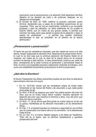 sostuvieron que la perseverancia y la salvación final dependían del libre
      albedrío en su decisión de creer y de continuar, después, en su
      obediencia al Evangelio.
   6. El Sínodo de Dort, en 1609, reafirmó la posición calvinista contra
      Arminio, declarando que, a pesar de la debilidad pecaminosa de los
      creyentes, "Dios, que es rico en misericordia, conforme a su inmutable
      propósito y plan de salvación, no retira totalmente de Su pueblo el
      Espíritu Santo, aun en medio de sus graves caídas, ni permite que
      marchen tan lejos como para perder la gracia de la adopción y dejar el
      estado de justificación ... ; ni permite que queden rotamente
      abandonados ni que se precipiten en el abismo de la eterna
      destrucción."


¿Perseverancia o preservación?

El hecho de que los verdaderos creyentes, que han nacido de nuevo a la vida
eterna, tengan asegurada la salvación final, depende de la preservación divina,
la cual no es otra cosa que la continua operación del Espíritu Santo en el
creyente, por medio de la cual, la obra de la gracia divina en el corazón
humano es llevada a feliz término. A esta preservación continua por parte de
Dios, corresponde de la parte humana el perseverar o permanecer hasta el
final, no como una propiedad personal o disposición inherente al individuo, sino
como una estabilidad directamente producida por la divina preservación.


¿Qué dice la Escritura?

El Nuevo Testamento nos ofrece suficientes pruebas de que Dios no abandona
para siempre a los que son suyos:

   1. En Jn. 10:27-29, vemos que las verdaderas ovejas de Cristo están
      firmemente en las manos del Padre y de Jesucristo, y que nadie podrá
      arrancadas de allí.
   2. En Rom. 8:35-39 se asegura que nada "nos podrá separar del amor de
      Dios, que es en Cristo Jesús Señor nuestro". Nuestra salvación no
      depende del amor que nosotros le tenemos a Dios, sino del amor que
      Dios nos tiene a nosotros.
   3. En Rom. 11: 29 se afirma que Dios jamás se vuelve atrás en el don de
      su gracia, manifestado en Su elección irrevocable y en Su llamamiento
      eficaz.
   4. En Filp. 1: 6, el Apóstol expresa su confianza y seguridad en que el Dios
      que ha comenzado una buena obra en la conversión, no la abandonará
      hasta el final.
   5. En 2.a Tes. 3:3, el mismo Apóstol asegura a los fieles de Tesalónica:
      "Pero fiel es el Señor, que os afirmara (establecerá) y guardará
      (preservará) del mal."




                                      87
 