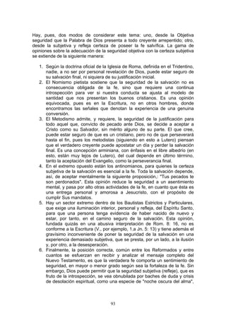 Hay, pues, dos modos de considerar este tema: uno, desde la Objetiva
seguridad que la Palabra de Dios presenta a todo creyente arrepentido; otro,
desde la subjetiva y refleja certeza de poseer la fe salvífica. La gama de
opiniones sobre la adecuación de la seguridad objetiva con la certeza subjetiva
se extiende de la siguiente manera:

   1. Según la doctrina oficial de la Iglesia de Roma, definida en el Tridentino,
      nadie, a no ser por personal revelación de Dios, puede estar seguro de
      su salvación final, ni siquiera de su justificación inicial.
   2. El Nomismo pietista sostiene que la seguridad de la salvación no es
      consecuencia obligada de la fe, sino que requiere una continua
      introspección para ver si nuestra conducta se ajusta al modelo de
      santidad que nos presentan los buenos cristianos. Es una opinión
      equivocada, pues es en la Escritura, no en otros hombres, donde
      encontramos las señales que denotan la experiencia de una genuina
      conversión.
   3. El Metodismo admite, y requiere, la seguridad de la justificación para
      todo aquel que, convicto de pecado ante Dios, se decide a aceptar a
      Cristo como su Salvador, sin mérito alguno de su parte. El que cree,
      puede estar seguro de que es un cristiano, pero no de que perseverará
      hasta el fin, pues los metodistas (siguiendo en esto a Lutero) piensan
      que el verdadero creyente puede apostatar un día y perder la salvación
      final. Es una concepción arminiana, con énfasis en el libre albedrío (en
      esto, están muy lejos de Lutero), del cual depende en último término,
      tanto la aceptación del Evangelio, como la perseverancia final.
   4. En el extremo opuesto están los antinomianos, para quienes la certeza
      subjetiva de la salvación es esencial a la fe. Toda la salvación depende,
      así, de aceptar mentalmente la siguiente proposición,: "Tus pecados te
      son perdonados". Esta opinión reduce la seguridad a un asentimiento
      mental, y pasa por alto otras actividades de la fe, en cuanto que ésta es
      una entrega personal y amorosa a Jesucristo, con el propósito de
      cumplir Sus mandatos.
   5. Hay un sector extremo dentro de los Bautistas Estrictos y Particulares,
      que exige una iluminación interior, personal y refleja, del Espíritu Santo,
      para que una persona tenga evidencia de haber nacido de nuevo y
      estar, por tanto, en el camino seguro de la salvación. Esta opinión,
      fundada quizás en una abusiva interpretación de Rom. 8: 16, no es
      conforme a la Escritura (V., por ejemplo, 1.a Jn. 5: 13) y tiene además el
      gravísimo inconveniente de poner la seguridad de la salvación en una
      experiencia demasiado subjetiva, que se presta, por un lado, a la ilusión
      y, por otro, a la desesperación.
   6. Finalmente, la posición correcta, común entre los Reformados y entre
      cuantos se esfuerzan en recibir y analizar el mensaje completo del
      Nuevo Testamento, es que la verdadera fe comporta un sentimiento de
      seguridad, en mayor o menor grado según sea la fortaleza de la fe. Sin
      embargo, Dios puede permitir que la seguridad subjetiva (refleje), que es
      fruto de la introspección, se vea obnubilada por baches de duda y crisis
      de desolación espiritual, como una especie de "noche oscura del alma",



                                       93
 