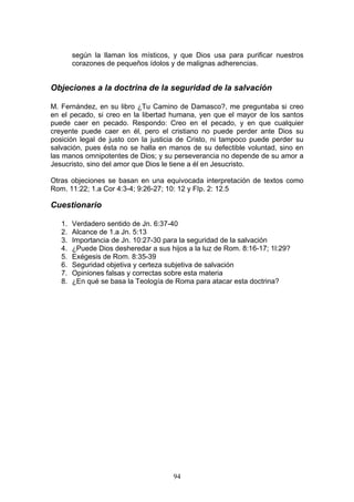 según la llaman los místicos, y que Dios usa para purificar nuestros
        corazones de pequeños ídolos y de malignas adherencias.


Objeciones a la doctrina de la seguridad de la salvación

M. Fernández, en su libro ¿Tu Camino de Damasco?, me preguntaba si creo
en el pecado, si creo en la libertad humana, yen que el mayor de los santos
puede caer en pecado. Respondo: Creo en el pecado, y en que cualquier
creyente puede caer en él, pero el cristiano no puede perder ante Dios su
posición legal de justo con la justicia de Cristo, ni tampoco puede perder su
salvación, pues ésta no se halla en manos de su defectible voluntad, sino en
las manos omnipotentes de Dios; y su perseverancia no depende de su amor a
Jesucristo, sino del amor que Dios le tiene a él en Jesucristo.

Otras objeciones se basan en una equivocada interpretación de textos como
Rom. 11:22; 1.a Cor 4:3-4; 9:26-27; 10: 12 y FIp. 2: 12.5

Cuestionario

   1.   Verdadero sentido de Jn. 6:37-40
   2.   Alcance de 1.a Jn. 5:13
   3.   Importancia de Jn. 10:27-30 para la seguridad de la salvación
   4.   ¿Puede Dios desheredar a sus hijos a la luz de Rom. 8:16-17; 1l:29?
   5.   Exégesis de Rom. 8:35-39
   6.   Seguridad objetiva y certeza subjetiva de salvación
   7.   Opiniones falsas y correctas sobre esta materia
   8.   ¿En qué se basa la Teología de Roma para atacar esta doctrina?




                                       94
 