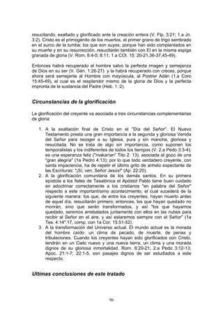 resucitando, exaltado y glorificado ante la creación entera (V. Flp. 3:21; 1.a Jn.
3:2). Cristo es el primogénito de los muertos, el primer grano de trigo sembrado
en el surco de la tumba; los que son suyos, porque han sido complantados en
su muerte y en su resurrección, resucitarán también con El en la misma espiga
granada de gloria (V. Rom. 6:4-5; 8:11; 1.a COI. 15: 20-21,36-37,45-49).

Entonces habrá recuperado el hombre salvo la perfecta imagen y semejanza
de Dios en su ser (V. Gén. 1:26-27). y la habrá recuperado con creces, porque
ahora será semejante al Hombre con mayúscula, al Postrer Adán (1.a Coro
15:45-49), el cual es el resplandor mismo de la gloria de Dios y la perfecta
impronta de la sustancia del Padre (Heb. 1 :2).


Circunstancias de la glorificación

La glorificación del creyente va asociada a tres circunstancias complementarias
de gloria:

   1. A la exaltación final de Cristo en el "Día del Señor". El Nuevo
      Testamento presta una gran importancia a la segunda y gloriosa Venida
      del Señor para recoger a su Iglesia, pura y sin mancha, gloriosa y
      resucitada. No se trata de algo sin importancia, como suponen los
      temporalistas y los indiferentes de todos los tiempos (V. 2.a Pedo 3:3-4);
      es una esperanza feliz ("makarían" Tito 2: 13), asociada al gozo de una
      "gran alegría" (1a Pedro 4:13); por lo que todo verdadero creyente, con
      santa impaciencia, ha de repetir el último grito de anhelo expectante de
      las Escrituras: "¡Sí, ven, Señor Jesús!" (Ap. 22:20).
   2. A la glorificación comunitaria de los demás santos. En su primera
      epístola a los fieles de Tesalónica el Apóstol Pablo tiene buen cuidado
      en adoctrinar correctamente a los cristianos "en palabra del Señor"
      respecto a este importantísimo acontecimiento, el cual sucederá de la
      siguiente manera: los que, de entre los creyentes, hayan muerto antes
      de aquel día, resucitarán primero; entonces, los que hayan quedado no
      morirán, sino que serán transformados, y así "los que hayamos
      quedado, seremos arrebatados juntamente con ellos en las nubes para
      recibir al Señor en el aire, y así estaremos siempre con el Señor" (1a
      Tes. 4:14":17, comp. con 1a Cor. 15:51-52).
   3. A la transformación del Universo actual. El mundo actual es la morada
      del hombre caído: un clima de pecado, de muerte, de penas y
      tribulaciones. Cuando los creyentes hayan sido glorificados con Cristo,
      tendrán en un Cielo nuevo y una nueva tierra, un clima y una morada
      dignos de su gloriosa inmortalidad. Rom. 8:20-21; 2.a Pedo 3:12-13;
      Apoc. 21:1-7; 22:1-5, son pasajes dignos de ser estudiados a este
      respecto.


Ultimas conclusiones de este tratado



                                       96
 