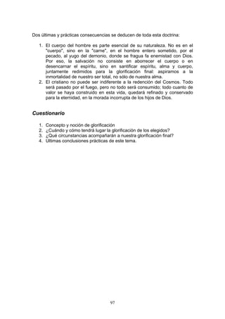 Dos últimas y prácticas consecuencias se deducen de toda esta doctrina:

   1. El cuerpo del hombre es parte esencial de su naturaleza. No es en el
      "cuerpo", sino en la "carne", en el hombre entero sometido, por el
      pecado, al yugo del demonio, donde se fragua fa enemistad con Dios.
      Por eso, la salvación no consiste en aborrecer el cuerpo o en
      desencarnar el espíritu, sino en santificar espíritu, alma y cuerpo,
      juntamente redimidos para la glorificación final: aspiramos a la
      inmortalidad de nuestro ser total, no sólo de nuestra alma.
   2. El cristiano no puede ser indiferente a la redención del Cosmos. Todo
      será pasado por el fuego, pero no todo será consumido; todo cuanto de
      valor se haya construido en esta vida, quedará refinado y conservado
      para la eternidad, en la morada incorrupta de los hijos de Dios.


Cuestionario

   1.   Concepto y noción de glorificación
   2.   ¿Cuándo y cómo tendrá lugar la glorificación de los elegidos?
   3.   ¿Qué circunstancias acompañarán a nuestra glorificación final?
   4.   Ultimas conclusiones prácticas de este tema.




                                       97
 