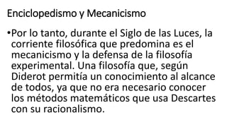 Enciclopedismo y Mecanicismo
•Por lo tanto, durante el Siglo de las Luces, la
corriente filosófica que predomina es el
mecanicismo y la defensa de la filosofía
experimental. Una filosofía que, según
Diderot permitía un conocimiento al alcance
de todos, ya que no era necesario conocer
los métodos matemáticos que usa Descartes
con su racionalismo.
 
