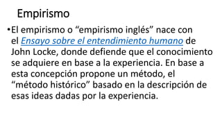 Empirismo
•El empirismo o “empirismo inglés” nace con
el Ensayo sobre el entendimiento humano de
John Locke, donde defiende que el conocimiento
se adquiere en base a la experiencia. En base a
esta concepción propone un método, el
“método histórico” basado en la descripción de
esas ideas dadas por la experiencia.
 