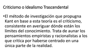 Criticismo o Idealismo Trascendental
•El método de investigación que propugna
Kant en base a esta teoría es el criticismo,
consistente en averiguar dónde están los
límites del conocimiento. Trata de aunar los
pensamientos empiristas y racionalistas a los
que critica por haberse centrado en una
única parte de la realidad.
 