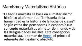 Marxismo y Materialismo Histórico
•La teoría marxista se basa en el materialismo
histórico al afirmar que “la historia de la
humanidad es la historia de la lucha de clases”.
Según estos dos pensadores la economía (un
concepto material) es el motor del mundo y de
las desigualdades sociales. Esta concepción
materialista, la toman de Hegel, el principal
referente del idealismo absoluto.
 