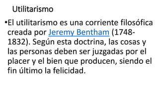 Utilitarismo
•El utilitarismo es una corriente filosófica
creada por Jeremy Bentham (1748-
1832). Según esta doctrina, las cosas y
las personas deben ser juzgadas por el
placer y el bien que producen, siendo el
fin último la felicidad.
 